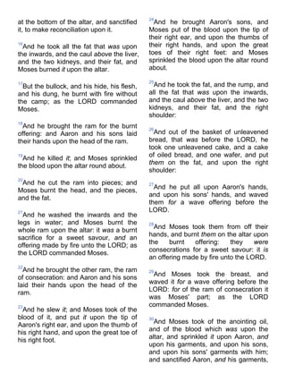 at the bottom of the altar, and sanctified
it, to make reconciliation upon it.
16
And he took all the fat that was upon
the inwards, and the caul above the liver,
and the two kidneys, and their fat, and
Moses burned it upon the altar.
17
But the bullock, and his hide, his flesh,
and his dung, he burnt with fire without
the camp; as the LORD commanded
Moses.
18
And he brought the ram for the burnt
offering: and Aaron and his sons laid
their hands upon the head of the ram.
19
And he killed it; and Moses sprinkled
the blood upon the altar round about.
20
And he cut the ram into pieces; and
Moses burnt the head, and the pieces,
and the fat.
21
And he washed the inwards and the
legs in water; and Moses burnt the
whole ram upon the altar: it was a burnt
sacrifice for a sweet savour, and an
offering made by fire unto the LORD; as
the LORD commanded Moses.
22
And he brought the other ram, the ram
of consecration: and Aaron and his sons
laid their hands upon the head of the
ram.
23
And he slew it; and Moses took of the
blood of it, and put it upon the tip of
Aaron's right ear, and upon the thumb of
his right hand, and upon the great toe of
his right foot.
24
And he brought Aaron's sons, and
Moses put of the blood upon the tip of
their right ear, and upon the thumbs of
their right hands, and upon the great
toes of their right feet: and Moses
sprinkled the blood upon the altar round
about.
25
And he took the fat, and the rump, and
all the fat that was upon the inwards,
and the caul above the liver, and the two
kidneys, and their fat, and the right
shoulder:
26
And out of the basket of unleavened
bread, that was before the LORD, he
took one unleavened cake, and a cake
of oiled bread, and one wafer, and put
them on the fat, and upon the right
shoulder:
27
And he put all upon Aaron's hands,
and upon his sons' hands, and waved
them for a wave offering before the
LORD.
28
And Moses took them from off their
hands, and burnt them on the altar upon
the burnt offering: they were
consecrations for a sweet savour: it is
an offering made by fire unto the LORD.
29
And Moses took the breast, and
waved it for a wave offering before the
LORD: for of the ram of consecration it
was Moses' part; as the LORD
commanded Moses.
30
And Moses took of the anointing oil,
and of the blood which was upon the
altar, and sprinkled it upon Aaron, and
upon his garments, and upon his sons,
and upon his sons' garments with him;
and sanctified Aaron, and his garments,
 