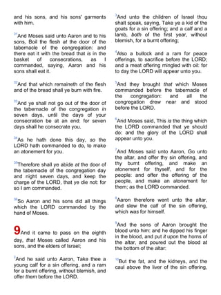 and his sons, and his sons' garments
with him.
31
And Moses said unto Aaron and to his
sons, Boil the flesh at the door of the
tabernacle of the congregation: and
there eat it with the bread that is in the
basket of consecrations, as I
commanded, saying, Aaron and his
sons shall eat it.
32
And that which remaineth of the flesh
and of the bread shall ye burn with fire.
33
And ye shall not go out of the door of
the tabernacle of the congregation in
seven days, until the days of your
consecration be at an end: for seven
days shall he consecrate you.
34
As he hath done this day, so the
LORD hath commanded to do, to make
an atonement for you.
35
Therefore shall ye abide at the door of
the tabernacle of the congregation day
and night seven days, and keep the
charge of the LORD, that ye die not: for
so I am commanded.
36
So Aaron and his sons did all things
which the LORD commanded by the
hand of Moses.
9And it came to pass on the eighth
day, that Moses called Aaron and his
sons, and the elders of Israel;
2
And he said unto Aaron, Take thee a
young calf for a sin offering, and a ram
for a burnt offering, without blemish, and
offer them before the LORD.
3
And unto the children of Israel thou
shalt speak, saying, Take ye a kid of the
goats for a sin offering; and a calf and a
lamb, both of the first year, without
blemish, for a burnt offering;
4
Also a bullock and a ram for peace
offerings, to sacrifice before the LORD;
and a meat offering mingled with oil: for
to day the LORD will appear unto you.
5
And they brought that which Moses
commanded before the tabernacle of
the congregation: and all the
congregation drew near and stood
before the LORD.
6
And Moses said, This is the thing which
the LORD commanded that ye should
do: and the glory of the LORD shall
appear unto you.
7
And Moses said unto Aaron, Go unto
the altar, and offer thy sin offering, and
thy burnt offering, and make an
atonement for thyself, and for the
people: and offer the offering of the
people, and make an atonement for
them; as the LORD commanded.
8
Aaron therefore went unto the altar,
and slew the calf of the sin offering,
which was for himself.
9
And the sons of Aaron brought the
blood unto him: and he dipped his finger
in the blood, and put it upon the horns of
the altar, and poured out the blood at
the bottom of the altar:
10
But the fat, and the kidneys, and the
caul above the liver of the sin offering,
 