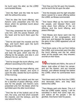 he burnt upon the altar; as the LORD
commanded Moses.
11
And the flesh and the hide he burnt
with fire without the camp.
12
And he slew the burnt offering; and
Aaron's sons presented unto him the
blood, which he sprinkled round about
upon the altar.
13
And they presented the burnt offering
unto him, with the pieces thereof, and
the head: and he burnt them upon the
altar.
14
And he did wash the inwards and the
legs, and burnt them upon the burnt
offering on the altar.
15
And he brought the people's offering,
and took the goat, which was the sin
offering for the people, and slew it, and
offered it for sin, as the first.
16
And he brought the burnt offering, and
offered it according to the manner.
17
And he brought the meat offering, and
took an handful thereof, and burnt it
upon the altar, beside the burnt sacrifice
of the morning.
18
He slew also the bullock and the ram
for a sacrifice of peace offerings, which
was for the people: and Aaron's sons
presented unto him the blood, which he
sprinkled upon the altar round about,
19
And the fat of the bullock and of the
ram, the rump, and that which covereth
the inwards, and the kidneys, and the
caul above the liver:
20
And they put the fat upon the breasts,
and he burnt the fat upon the altar:
21
And the breasts and the right shoulder
Aaron waved for a wave offering before
the LORD; as Moses commanded.
22
And Aaron lifted up his hand toward
the people, and blessed them, and
came down from offering of the sin
offering, and the burnt offering, and
peace offerings.
23
And Moses and Aaron went into the
tabernacle of the congregation, and
came out, and blessed the people: and
the glory of the LORD appeared unto all
the people.
24
And there came a fire out from before
the LORD, and consumed upon the altar
the burnt offering and the fat: which
when all the people saw, they shouted,
and fell on their faces.
10And Nadab and Abihu, the sons of
Aaron, took either of them his censer,
and put fire therein, and put incense
thereon, and offered strange fire before
the LORD, which he commanded them
not.
2
And there went out fire from the LORD,
and devoured them, and they died
before the LORD.
3
Then Moses said unto Aaron, This is it
that the LORD spake, saying, I will be
sanctified in them that come nigh me,
and before all the people I will be
glorified. And Aaron held his peace.
 