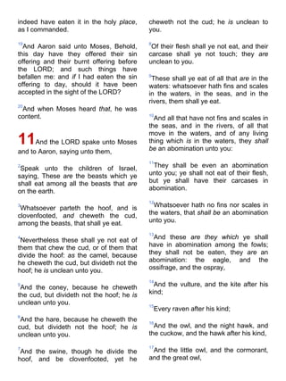 indeed have eaten it in the holy place,
as I commanded.
19
And Aaron said unto Moses, Behold,
this day have they offered their sin
offering and their burnt offering before
the LORD; and such things have
befallen me: and if I had eaten the sin
offering to day, should it have been
accepted in the sight of the LORD?
20
And when Moses heard that, he was
content.
11And the LORD spake unto Moses
and to Aaron, saying unto them,
2
Speak unto the children of Israel,
saying, These are the beasts which ye
shall eat among all the beasts that are
on the earth.
3
Whatsoever parteth the hoof, and is
clovenfooted, and cheweth the cud,
among the beasts, that shall ye eat.
4
Nevertheless these shall ye not eat of
them that chew the cud, or of them that
divide the hoof: as the camel, because
he cheweth the cud, but divideth not the
hoof; he is unclean unto you.
5
And the coney, because he cheweth
the cud, but divideth not the hoof; he is
unclean unto you.
6
And the hare, because he cheweth the
cud, but divideth not the hoof; he is
unclean unto you.
7
And the swine, though he divide the
hoof, and be clovenfooted, yet he
cheweth not the cud; he is unclean to
you.
8
Of their flesh shall ye not eat, and their
carcase shall ye not touch; they are
unclean to you.
9
These shall ye eat of all that are in the
waters: whatsoever hath fins and scales
in the waters, in the seas, and in the
rivers, them shall ye eat.
10
And all that have not fins and scales in
the seas, and in the rivers, of all that
move in the waters, and of any living
thing which is in the waters, they shall
be an abomination unto you:
11
They shall be even an abomination
unto you; ye shall not eat of their flesh,
but ye shall have their carcases in
abomination.
12
Whatsoever hath no fins nor scales in
the waters, that shall be an abomination
unto you.
13
And these are they which ye shall
have in abomination among the fowls;
they shall not be eaten, they are an
abomination: the eagle, and the
ossifrage, and the ospray,
14
And the vulture, and the kite after his
kind;
15
Every raven after his kind;
16
And the owl, and the night hawk, and
the cuckow, and the hawk after his kind,
17
And the little owl, and the cormorant,
and the great owl,
 