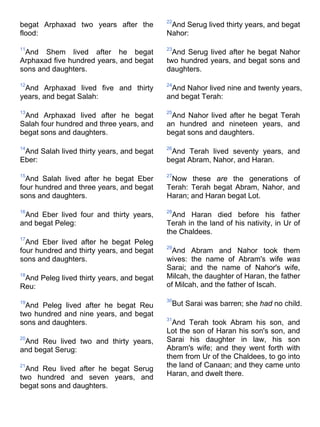 begat Arphaxad two years after the
flood:
11
And Shem lived after he begat
Arphaxad five hundred years, and begat
sons and daughters.
12
And Arphaxad lived five and thirty
years, and begat Salah:
13
And Arphaxad lived after he begat
Salah four hundred and three years, and
begat sons and daughters.
14
And Salah lived thirty years, and begat
Eber:
15
And Salah lived after he begat Eber
four hundred and three years, and begat
sons and daughters.
16
And Eber lived four and thirty years,
and begat Peleg:
17
And Eber lived after he begat Peleg
four hundred and thirty years, and begat
sons and daughters.
18
And Peleg lived thirty years, and begat
Reu:
19
And Peleg lived after he begat Reu
two hundred and nine years, and begat
sons and daughters.
20
And Reu lived two and thirty years,
and begat Serug:
21
And Reu lived after he begat Serug
two hundred and seven years, and
begat sons and daughters.
22
And Serug lived thirty years, and begat
Nahor:
23
And Serug lived after he begat Nahor
two hundred years, and begat sons and
daughters.
24
And Nahor lived nine and twenty years,
and begat Terah:
25
And Nahor lived after he begat Terah
an hundred and nineteen years, and
begat sons and daughters.
26
And Terah lived seventy years, and
begat Abram, Nahor, and Haran.
27
Now these are the generations of
Terah: Terah begat Abram, Nahor, and
Haran; and Haran begat Lot.
28
And Haran died before his father
Terah in the land of his nativity, in Ur of
the Chaldees.
29
And Abram and Nahor took them
wives: the name of Abram's wife was
Sarai; and the name of Nahor's wife,
Milcah, the daughter of Haran, the father
of Milcah, and the father of Iscah.
30
But Sarai was barren; she had no child.
31
And Terah took Abram his son, and
Lot the son of Haran his son's son, and
Sarai his daughter in law, his son
Abram's wife; and they went forth with
them from Ur of the Chaldees, to go into
the land of Canaan; and they came unto
Haran, and dwelt there.
 