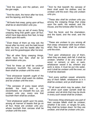 18
And the swan, and the pelican, and
the gier eagle,
19
And the stork, the heron after her kind,
and the lapwing, and the bat.
20
All fowls that creep, going upon all four,
shall be an abomination unto you.
21
Yet these may ye eat of every flying
creeping thing that goeth upon all four,
which have legs above their feet, to leap
withal upon the earth;
22
Even these of them ye may eat; the
locust after his kind, and the bald locust
after his kind, and the beetle after his
kind, and the grasshopper after his kind.
23
But all other flying creeping things,
which have four feet, shall be an
abomination unto you.
24
And for these ye shall be unclean:
whosoever toucheth the carcase of
them shall be unclean until the even.
25
And whosoever beareth ought of the
carcase of them shall wash his clothes,
and be unclean until the even.
26
The carcases of every beast which
divideth the hoof, and is not
clovenfooted, nor cheweth the cud, are
unclean unto you: every one that
toucheth them shall be unclean.
27
And whatsoever goeth upon his paws,
among all manner of beasts that go on
all four, those are unclean unto you:
whoso toucheth their carcase shall be
unclean until the even.
28
And he that beareth the carcase of
them shall wash his clothes, and be
unclean until the even: they are unclean
unto you.
29
These also shall be unclean unto you
among the creeping things that creep
upon the earth; the weasel, and the
mouse, and the tortoise after his kind,
30
And the ferret, and the chameleon,
and the lizard, and the snail, and the
mole.
31
These are unclean to you among all
that creep: whosoever doth touch them,
when they be dead, shall be unclean
until the even.
32
And upon whatsoever any of them,
when they are dead, doth fall, it shall be
unclean; whether it be any vessel of
wood, or raiment, or skin, or sack,
whatsoever vessel it be, wherein any
work is done, it must be put into water,
and it shall be unclean until the even; so
it shall be cleansed.
33
And every earthen vessel, whereinto
any of them falleth, whatsoever is in it
shall be unclean; and ye shall break it.
34
Of all meat which may be eaten, that
on which such water cometh shall be
unclean: and all drink that may be drunk
in every such vessel shall be unclean.
35
And every thing whereupon any part of
their carcase falleth shall be unclean;
whether it be oven, or ranges for pots,
they shall be broken down: for they are
unclean, and shall be unclean unto you.
 