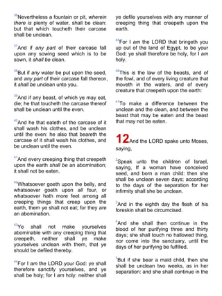 36
Nevertheless a fountain or pit, wherein
there is plenty of water, shall be clean:
but that which toucheth their carcase
shall be unclean.
37
And if any part of their carcase fall
upon any sowing seed which is to be
sown, it shall be clean.
38
But if any water be put upon the seed,
and any part of their carcase fall thereon,
it shall be unclean unto you.
39
And if any beast, of which ye may eat,
die; he that toucheth the carcase thereof
shall be unclean until the even.
40
And he that eateth of the carcase of it
shall wash his clothes, and be unclean
until the even: he also that beareth the
carcase of it shall wash his clothes, and
be unclean until the even.
41
And every creeping thing that creepeth
upon the earth shall be an abomination;
it shall not be eaten.
42
Whatsoever goeth upon the belly, and
whatsoever goeth upon all four, or
whatsoever hath more feet among all
creeping things that creep upon the
earth, them ye shall not eat; for they are
an abomination.
43
Ye shall not make yourselves
abominable with any creeping thing that
creepeth, neither shall ye make
yourselves unclean with them, that ye
should be defiled thereby.
44
For I am the LORD your God: ye shall
therefore sanctify yourselves, and ye
shall be holy; for I am holy: neither shall
ye defile yourselves with any manner of
creeping thing that creepeth upon the
earth.
45
For I am the LORD that bringeth you
up out of the land of Egypt, to be your
God: ye shall therefore be holy, for I am
holy.
46
This is the law of the beasts, and of
the fowl, and of every living creature that
moveth in the waters, and of every
creature that creepeth upon the earth:
47
To make a difference between the
unclean and the clean, and between the
beast that may be eaten and the beast
that may not be eaten.
12And the LORD spake unto Moses,
saying,
2
Speak unto the children of Israel,
saying, If a woman have conceived
seed, and born a man child: then she
shall be unclean seven days; according
to the days of the separation for her
infirmity shall she be unclean.
3
And in the eighth day the flesh of his
foreskin shall be circumcised.
4
And she shall then continue in the
blood of her purifying three and thirty
days; she shall touch no hallowed thing,
nor come into the sanctuary, until the
days of her purifying be fulfilled.
5
But if she bear a maid child, then she
shall be unclean two weeks, as in her
separation: and she shall continue in the
 
