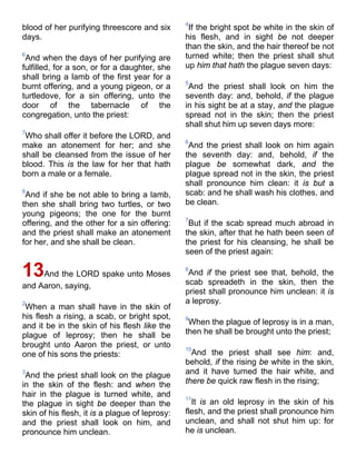 blood of her purifying threescore and six
days.
6
And when the days of her purifying are
fulfilled, for a son, or for a daughter, she
shall bring a lamb of the first year for a
burnt offering, and a young pigeon, or a
turtledove, for a sin offering, unto the
door of the tabernacle of the
congregation, unto the priest:
7
Who shall offer it before the LORD, and
make an atonement for her; and she
shall be cleansed from the issue of her
blood. This is the law for her that hath
born a male or a female.
8
And if she be not able to bring a lamb,
then she shall bring two turtles, or two
young pigeons; the one for the burnt
offering, and the other for a sin offering:
and the priest shall make an atonement
for her, and she shall be clean.
13And the LORD spake unto Moses
and Aaron, saying,
2
When a man shall have in the skin of
his flesh a rising, a scab, or bright spot,
and it be in the skin of his flesh like the
plague of leprosy; then he shall be
brought unto Aaron the priest, or unto
one of his sons the priests:
3
And the priest shall look on the plague
in the skin of the flesh: and when the
hair in the plague is turned white, and
the plague in sight be deeper than the
skin of his flesh, it is a plague of leprosy:
and the priest shall look on him, and
pronounce him unclean.
4
If the bright spot be white in the skin of
his flesh, and in sight be not deeper
than the skin, and the hair thereof be not
turned white; then the priest shall shut
up him that hath the plague seven days:
5
And the priest shall look on him the
seventh day: and, behold, if the plague
in his sight be at a stay, and the plague
spread not in the skin; then the priest
shall shut him up seven days more:
6
And the priest shall look on him again
the seventh day: and, behold, if the
plague be somewhat dark, and the
plague spread not in the skin, the priest
shall pronounce him clean: it is but a
scab: and he shall wash his clothes, and
be clean.
7
But if the scab spread much abroad in
the skin, after that he hath been seen of
the priest for his cleansing, he shall be
seen of the priest again:
8
And if the priest see that, behold, the
scab spreadeth in the skin, then the
priest shall pronounce him unclean: it is
a leprosy.
9
When the plague of leprosy is in a man,
then he shall be brought unto the priest;
10
And the priest shall see him: and,
behold, if the rising be white in the skin,
and it have turned the hair white, and
there be quick raw flesh in the rising;
11
It is an old leprosy in the skin of his
flesh, and the priest shall pronounce him
unclean, and shall not shut him up: for
he is unclean.
 