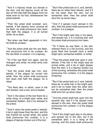 12
And if a leprosy break out abroad in
the skin, and the leprosy cover all the
skin of him that hath the plague from his
head even to his foot, wheresoever the
priest looketh;
13
Then the priest shall consider: and,
behold, if the leprosy have covered all
his flesh, he shall pronounce him clean
that hath the plague: it is all turned
white: he is clean.
14
But when raw flesh appeareth in him,
he shall be unclean.
15
And the priest shall see the raw flesh,
and pronounce him to be unclean: for
the raw flesh is unclean: it is a leprosy.
16
Or if the raw flesh turn again, and be
changed unto white, he shall come unto
the priest;
17
And the priest shall see him: and,
behold, if the plague be turned into
white; then the priest shall pronounce
him clean that hath the plague: he is
clean.
18
The flesh also, in which, even in the
skin thereof, was a boil, and is healed,
19
And in the place of the boil there be a
white rising, or a bright spot, white, and
somewhat reddish, and it be shewed to
the priest;
20
And if, when the priest seeth it, behold,
it be in sight lower than the skin, and the
hair thereof be turned white; the priest
shall pronounce him unclean: it is a
plague of leprosy broken out of the boil.
21
But if the priest look on it, and, behold,
there be no white hairs therein, and if it
be not lower than the skin, but be
somewhat dark; then the priest shall
shut him up seven days:
22
And if it spread much abroad in the
skin, then the priest shall pronounce him
unclean: it is a plague.
23
But if the bright spot stay in his place,
and spread not, it is a burning boil; and
the priest shall pronounce him clean.
24
Or if there be any flesh, in the skin
whereof there is a hot burning, and the
quick flesh that burneth have a white
bright spot, somewhat reddish, or white;
25
Then the priest shall look upon it: and,
behold, if the hair in the bright spot be
turned white, and it be in sight deeper
than the skin; it is a leprosy broken out
of the burning: wherefore the priest shall
pronounce him unclean: it is the plague
of leprosy.
26
But if the priest look on it, and, behold,
there be no white hair in the bright spot,
and it be no lower than the other skin,
but be somewhat dark; then the priest
shall shut him up seven days:
27
And the priest shall look upon him the
seventh day: and if it be spread much
abroad in the skin, then the priest shall
pronounce him unclean: it is the plague
of leprosy.
28
And if the bright spot stay in his place,
and spread not in the skin, but it be
somewhat dark; it is a rising of the
burning, and the priest shall pronounce
 