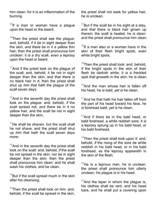 him clean: for it is an inflammation of the
burning.
29
If a man or woman have a plague
upon the head or the beard;
30
Then the priest shall see the plague:
and, behold, if it be in sight deeper than
the skin; and there be in it a yellow thin
hair; then the priest shall pronounce him
unclean: it is a dry scall, even a leprosy
upon the head or beard.
31
And if the priest look on the plague of
the scall, and, behold, it be not in sight
deeper than the skin, and that there is
no black hair in it; then the priest shall
shut up him that hath the plague of the
scall seven days:
32
And in the seventh day the priest shall
look on the plague: and, behold, if the
scall spread not, and there be in it no
yellow hair, and the scall be not in sight
deeper than the skin;
33
He shall be shaven, but the scall shall
he not shave; and the priest shall shut
up him that hath the scall seven days
more:
34
And in the seventh day the priest shall
look on the scall: and, behold, if the scall
be not spread in the skin, nor be in sight
deeper than the skin; then the priest
shall pronounce him clean: and he shall
wash his clothes, and be clean.
35
But if the scall spread much in the skin
after his cleansing;
36
Then the priest shall look on him: and,
behold, if the scall be spread in the skin,
the priest shall not seek for yellow hair;
he is unclean.
37
But if the scall be in his sight at a stay,
and that there is black hair grown up
therein; the scall is healed, he is clean:
and the priest shall pronounce him clean.
38
If a man also or a woman have in the
skin of their flesh bright spots, even
white bright spots;
39
Then the priest shall look: and, behold,
if the bright spots in the skin of their
flesh be darkish white; it is a freckled
spot that groweth in the skin; he is clean.
40
And the man whose hair is fallen off
his head, he is bald; yet is he clean.
41
And he that hath his hair fallen off from
the part of his head toward his face, he
is forehead bald: yet is he clean.
42
And if there be in the bald head, or
bald forehead, a white reddish sore; it is
a leprosy sprung up in his bald head, or
his bald forehead.
43
Then the priest shall look upon it: and,
behold, if the rising of the sore be white
reddish in his bald head, or in his bald
forehead, as the leprosy appeareth in
the skin of the flesh;
44
He is a leprous man, he is unclean:
the priest shall pronounce him utterly
unclean; his plague is in his head.
45
And the leper in whom the plague is,
his clothes shall be rent, and his head
bare, and he shall put a covering upon
 
