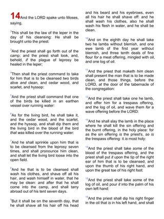 14And the LORD spake unto Moses,
saying,
2
This shall be the law of the leper in the
day of his cleansing: He shall be
brought unto the priest:
3
And the priest shall go forth out of the
camp; and the priest shall look, and,
behold, if the plague of leprosy be
healed in the leper;
4
Then shall the priest command to take
for him that is to be cleansed two birds
alive and clean, and cedar wood, and
scarlet, and hyssop:
5
And the priest shall command that one
of the birds be killed in an earthen
vessel over running water:
6
As for the living bird, he shall take it,
and the cedar wood, and the scarlet,
and the hyssop, and shall dip them and
the living bird in the blood of the bird
that was killed over the running water:
7
And he shall sprinkle upon him that is
to be cleansed from the leprosy seven
times, and shall pronounce him clean,
and shall let the living bird loose into the
open field.
8
And he that is to be cleansed shall
wash his clothes, and shave off all his
hair, and wash himself in water, that he
may be clean: and after that he shall
come into the camp, and shall tarry
abroad out of his tent seven days.
9
But it shall be on the seventh day, that
he shall shave all his hair off his head
and his beard and his eyebrows, even
all his hair he shall shave off: and he
shall wash his clothes, also he shall
wash his flesh in water, and he shall be
clean.
10
And on the eighth day he shall take
two he lambs without blemish, and one
ewe lamb of the first year without
blemish, and three tenth deals of fine
flour for a meat offering, mingled with oil,
and one log of oil.
11
And the priest that maketh him clean
shall present the man that is to be made
clean, and those things, before the
LORD, at the door of the tabernacle of
the congregation:
12
And the priest shall take one he lamb,
and offer him for a trespass offering,
and the log of oil, and wave them for a
wave offering before the LORD:
13
And he shall slay the lamb in the place
where he shall kill the sin offering and
the burnt offering, in the holy place: for
as the sin offering is the priest's, so is
the trespass offering: it is most holy:
14
And the priest shall take some of the
blood of the trespass offering, and the
priest shall put it upon the tip of the right
ear of him that is to be cleansed, and
upon the thumb of his right hand, and
upon the great toe of his right foot:
15
And the priest shall take some of the
log of oil, and pour it into the palm of his
own left hand:
16
And the priest shall dip his right finger
in the oil that is in his left hand, and shall
 