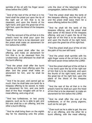 sprinkle of the oil with his finger seven
times before the LORD:
17
And of the rest of the oil that is in his
hand shall the priest put upon the tip of
the right ear of him that is to be
cleansed, and upon the thumb of his
right hand, and upon the great toe of his
right foot, upon the blood of the trespass
offering:
18
And the remnant of the oil that is in the
priest's hand he shall pour upon the
head of him that is to be cleansed: and
the priest shall make an atonement for
him before the LORD.
19
And the priest shall offer the sin
offering, and make an atonement for
him that is to be cleansed from his
uncleanness; and afterward he shall kill
the burnt offering:
20
And the priest shall offer the burnt
offering and the meat offering upon the
altar: and the priest shall make an
atonement for him, and he shall be
clean.
21
And if he be poor, and cannot get so
much; then he shall take one lamb for a
trespass offering to be waved, to make
an atonement for him, and one tenth
deal of fine flour mingled with oil for a
meat offering, and a log of oil;
22
And two turtledoves, or two young
pigeons, such as he is able to get; and
the one shall be a sin offering, and the
other a burnt offering.
23
And he shall bring them on the eighth
day for his cleansing unto the priest,
unto the door of the tabernacle of the
congregation, before the LORD.
24
And the priest shall take the lamb of
the trespass offering, and the log of oil,
and the priest shall wave them for a
wave offering before the LORD:
25
And he shall kill the lamb of the
trespass offering, and the priest shall
take some of the blood of the trespass
offering, and put it upon the tip of the
right ear of him that is to be cleansed,
and upon the thumb of his right hand,
and upon the great toe of his right foot:
26
And the priest shall pour of the oil into
the palm of his own left hand:
27
And the priest shall sprinkle with his
right finger some of the oil that is in his
left hand seven times before the LORD:
28
And the priest shall put of the oil that is
in his hand upon the tip of the right ear
of him that is to be cleansed, and upon
the thumb of his right hand, and upon
the great toe of his right foot, upon the
place of the blood of the trespass
offering:
29
And the rest of the oil that is in the
priest's hand he shall put upon the head
of him that is to be cleansed, to make an
atonement for him before the LORD.
30
And he shall offer the one of the
turtledoves, or of the young pigeons,
such as he can get;
31
Even such as he is able to get, the one
for a sin offering, and the other for a
burnt offering, with the meat offering:
 