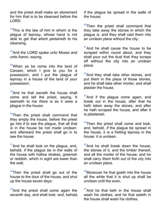 and the priest shall make an atonement
for him that is to be cleansed before the
LORD.
32
This is the law of him in whom is the
plague of leprosy, whose hand is not
able to get that which pertaineth to his
cleansing.
33
And the LORD spake unto Moses and
unto Aaron, saying,
34
When ye be come into the land of
Canaan, which I give to you for a
possession, and I put the plague of
leprosy in a house of the land of your
possession;
35
And he that owneth the house shall
come and tell the priest, saying, It
seemeth to me there is as it were a
plague in the house:
36
Then the priest shall command that
they empty the house, before the priest
go into it to see the plague, that all that
is in the house be not made unclean:
and afterward the priest shall go in to
see the house:
37
And he shall look on the plague, and,
behold, if the plague be in the walls of
the house with hollow strakes, greenish
or reddish, which in sight are lower than
the wall;
38
Then the priest shall go out of the
house to the door of the house, and shut
up the house seven days:
39
And the priest shall come again the
seventh day, and shall look: and, behold,
if the plague be spread in the walls of
the house;
40
Then the priest shall command that
they take away the stones in which the
plague is, and they shall cast them into
an unclean place without the city:
41
And he shall cause the house to be
scraped within round about, and they
shall pour out the dust that they scrape
off without the city into an unclean
place:
42
And they shall take other stones, and
put them in the place of those stones;
and he shall take other morter, and shall
plaister the house.
43
And if the plague come again, and
break out in the house, after that he
hath taken away the stones, and after
he hath scraped the house, and after it
is plaistered;
44
Then the priest shall come and look,
and, behold, if the plague be spread in
the house, it is a fretting leprosy in the
house: it is unclean.
45
And he shall break down the house,
the stones of it, and the timber thereof,
and all the morter of the house; and he
shall carry them forth out of the city into
an unclean place.
46
Moreover he that goeth into the house
all the while that it is shut up shall be
unclean until the even.
47
And he that lieth in the house shall
wash his clothes; and he that eateth in
the house shall wash his clothes.
 