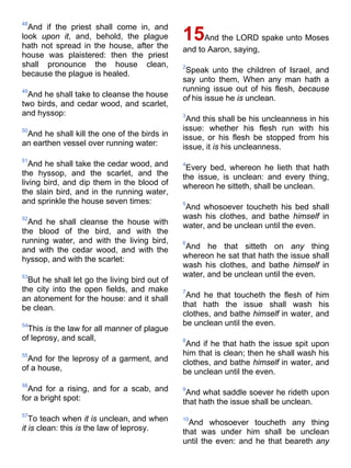 48
And if the priest shall come in, and
look upon it, and, behold, the plague
hath not spread in the house, after the
house was plaistered: then the priest
shall pronounce the house clean,
because the plague is healed.
49
And he shall take to cleanse the house
two birds, and cedar wood, and scarlet,
and hyssop:
50
And he shall kill the one of the birds in
an earthen vessel over running water:
51
And he shall take the cedar wood, and
the hyssop, and the scarlet, and the
living bird, and dip them in the blood of
the slain bird, and in the running water,
and sprinkle the house seven times:
52
And he shall cleanse the house with
the blood of the bird, and with the
running water, and with the living bird,
and with the cedar wood, and with the
hyssop, and with the scarlet:
53
But he shall let go the living bird out of
the city into the open fields, and make
an atonement for the house: and it shall
be clean.
54
This is the law for all manner of plague
of leprosy, and scall,
55
And for the leprosy of a garment, and
of a house,
56
And for a rising, and for a scab, and
for a bright spot:
57
To teach when it is unclean, and when
it is clean: this is the law of leprosy.
15And the LORD spake unto Moses
and to Aaron, saying,
2
Speak unto the children of Israel, and
say unto them, When any man hath a
running issue out of his flesh, because
of his issue he is unclean.
3
And this shall be his uncleanness in his
issue: whether his flesh run with his
issue, or his flesh be stopped from his
issue, it is his uncleanness.
4
Every bed, whereon he lieth that hath
the issue, is unclean: and every thing,
whereon he sitteth, shall be unclean.
5
And whosoever toucheth his bed shall
wash his clothes, and bathe himself in
water, and be unclean until the even.
6
And he that sitteth on any thing
whereon he sat that hath the issue shall
wash his clothes, and bathe himself in
water, and be unclean until the even.
7
And he that toucheth the flesh of him
that hath the issue shall wash his
clothes, and bathe himself in water, and
be unclean until the even.
8
And if he that hath the issue spit upon
him that is clean; then he shall wash his
clothes, and bathe himself in water, and
be unclean until the even.
9
And what saddle soever he rideth upon
that hath the issue shall be unclean.
10
And whosoever toucheth any thing
that was under him shall be unclean
until the even: and he that beareth any
 