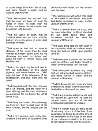 of those things shall wash his clothes,
and bathe himself in water, and be
unclean until the even.
11
And whomsoever he toucheth that
hath the issue, and hath not rinsed his
hands in water, he shall wash his
clothes, and bathe himself in water, and
be unclean until the even.
12
And the vessel of earth, that he
toucheth which hath the issue, shall be
broken: and every vessel of wood shall
be rinsed in water.
13
And when he that hath an issue is
cleansed of his issue; then he shall
number to himself seven days for his
cleansing, and wash his clothes, and
bathe his flesh in running water, and
shall be clean.
14
And on the eighth day he shall take to
him two turtledoves, or two young
pigeons, and come before the LORD
unto the door of the tabernacle of the
congregation, and give them unto the
priest:
15
And the priest shall offer them, the one
for a sin offering, and the other for a
burnt offering; and the priest shall make
an atonement for him before the LORD
for his issue.
16
And if any man's seed of copulation go
out from him, then he shall wash all his
flesh in water, and be unclean until the
even.
17
And every garment, and every skin,
whereon is the seed of copulation, shall
be washed with water, and be unclean
until the even.
18
The woman also with whom man shall
lie with seed of copulation, they shall
both bathe themselves in water, and be
unclean until the even.
19
And if a woman have an issue, and
her issue in her flesh be blood, she shall
be put apart seven days: and
whosoever toucheth her shall be
unclean until the even.
20
And every thing that she lieth upon in
her separation shall be unclean: every
thing also that she sitteth upon shall be
unclean.
21
And whosoever toucheth her bed shall
wash his clothes, and bathe himself in
water, and be unclean until the even.
22
And whosoever toucheth any thing
that she sat upon shall wash his clothes,
and bathe himself in water, and be
unclean until the even.
23
And if it be on her bed, or on any thing
whereon she sitteth, when he toucheth it,
he shall be unclean until the even.
24
And if any man lie with her at all, and
her flowers be upon him, he shall be
unclean seven days; and all the bed
whereon he lieth shall be unclean.
25
And if a woman have an issue of her
blood many days out of the time of her
separation, or if it run beyond the time of
her separation; all the days of the issue
of her uncleanness shall be as the days
of her separation: she shall be unclean.
 