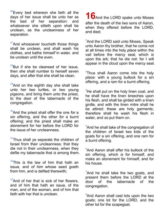 26
Every bed whereon she lieth all the
days of her issue shall be unto her as
the bed of her separation: and
whatsoever she sitteth upon shall be
unclean, as the uncleanness of her
separation.
27
And whosoever toucheth those things
shall be unclean, and shall wash his
clothes, and bathe himself in water, and
be unclean until the even.
28
But if she be cleansed of her issue,
then she shall number to herself seven
days, and after that she shall be clean.
29
And on the eighth day she shall take
unto her two turtles, or two young
pigeons, and bring them unto the priest,
to the door of the tabernacle of the
congregation.
30
And the priest shall offer the one for a
sin offering, and the other for a burnt
offering; and the priest shall make an
atonement for her before the LORD for
the issue of her uncleanness.
31
Thus shall ye separate the children of
Israel from their uncleanness; that they
die not in their uncleanness, when they
defile my tabernacle that is among them.
32
This is the law of him that hath an
issue, and of him whose seed goeth
from him, and is defiled therewith;
33
And of her that is sick of her flowers,
and of him that hath an issue, of the
man, and of the woman, and of him that
lieth with her that is unclean.
16And the LORD spake unto Moses
after the death of the two sons of Aaron,
when they offered before the LORD,
and died;
2
And the LORD said unto Moses, Speak
unto Aaron thy brother, that he come not
at all times into the holy place within the
vail before the mercy seat, which is
upon the ark; that he die not: for I will
appear in the cloud upon the mercy seat.
3
Thus shall Aaron come into the holy
place: with a young bullock for a sin
offering, and a ram for a burnt offering.
4
He shall put on the holy linen coat, and
he shall have the linen breeches upon
his flesh, and shall be girded with a linen
girdle, and with the linen mitre shall he
be attired: these are holy garments;
therefore shall he wash his flesh in
water, and so put them on.
5
And he shall take of the congregation of
the children of Israel two kids of the
goats for a sin offering, and one ram for
a burnt offering.
6
And Aaron shall offer his bullock of the
sin offering, which is for himself, and
make an atonement for himself, and for
his house.
7
And he shall take the two goats, and
present them before the LORD at the
door of the tabernacle of the
congregation.
8
And Aaron shall cast lots upon the two
goats; one lot for the LORD, and the
other lot for the scapegoat.
 