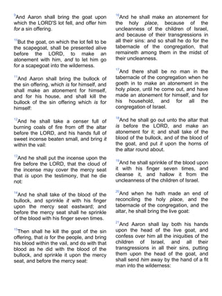9
And Aaron shall bring the goat upon
which the LORD'S lot fell, and offer him
for a sin offering.
10
But the goat, on which the lot fell to be
the scapegoat, shall be presented alive
before the LORD, to make an
atonement with him, and to let him go
for a scapegoat into the wilderness.
11
And Aaron shall bring the bullock of
the sin offering, which is for himself, and
shall make an atonement for himself,
and for his house, and shall kill the
bullock of the sin offering which is for
himself:
12
And he shall take a censer full of
burning coals of fire from off the altar
before the LORD, and his hands full of
sweet incense beaten small, and bring it
within the vail:
13
And he shall put the incense upon the
fire before the LORD, that the cloud of
the incense may cover the mercy seat
that is upon the testimony, that he die
not:
14
And he shall take of the blood of the
bullock, and sprinkle it with his finger
upon the mercy seat eastward; and
before the mercy seat shall he sprinkle
of the blood with his finger seven times.
15
Then shall he kill the goat of the sin
offering, that is for the people, and bring
his blood within the vail, and do with that
blood as he did with the blood of the
bullock, and sprinkle it upon the mercy
seat, and before the mercy seat:
16
And he shall make an atonement for
the holy place, because of the
uncleanness of the children of Israel,
and because of their transgressions in
all their sins: and so shall he do for the
tabernacle of the congregation, that
remaineth among them in the midst of
their uncleanness.
17
And there shall be no man in the
tabernacle of the congregation when he
goeth in to make an atonement in the
holy place, until he come out, and have
made an atonement for himself, and for
his household, and for all the
congregation of Israel.
18
And he shall go out unto the altar that
is before the LORD, and make an
atonement for it; and shall take of the
blood of the bullock, and of the blood of
the goat, and put it upon the horns of
the altar round about.
19
And he shall sprinkle of the blood upon
it with his finger seven times, and
cleanse it, and hallow it from the
uncleanness of the children of Israel.
20
And when he hath made an end of
reconciling the holy place, and the
tabernacle of the congregation, and the
altar, he shall bring the live goat:
21
And Aaron shall lay both his hands
upon the head of the live goat, and
confess over him all the iniquities of the
children of Israel, and all their
transgressions in all their sins, putting
them upon the head of the goat, and
shall send him away by the hand of a fit
man into the wilderness:
 