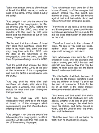 3
What man soever there be of the house
of Israel, that killeth an ox, or lamb, or
goat, in the camp, or that killeth it out of
the camp,
4
And bringeth it not unto the door of the
tabernacle of the congregation, to offer
an offering unto the LORD before the
tabernacle of the LORD; blood shall be
imputed unto that man; he hath shed
blood; and that man shall be cut off from
among his people:
5
To the end that the children of Israel
may bring their sacrifices, which they
offer in the open field, even that they
may bring them unto the LORD, unto
the door of the tabernacle of the
congregation, unto the priest, and offer
them for peace offerings unto the LORD.
6
And the priest shall sprinkle the blood
upon the altar of the LORD at the door
of the tabernacle of the congregation,
and burn the fat for a sweet savour unto
the LORD.
7
And they shall no more offer their
sacrifices unto devils, after whom they
have gone a whoring. This shall be a
statute for ever unto them throughout
their generations.
8
And thou shalt say unto them,
Whatsoever man there be of the house
of Israel, or of the strangers which
sojourn among you, that offereth a burnt
offering or sacrifice,
9
And bringeth it not unto the door of the
tabernacle of the congregation, to offer it
unto the LORD; even that man shall be
cut off from among his people.
10
And whatsoever man there be of the
house of Israel, or of the strangers that
sojourn among you, that eateth any
manner of blood; I will even set my face
against that soul that eateth blood, and
will cut him off from among his people.
11
For the life of the flesh is in the blood:
and I have given it to you upon the altar
to make an atonement for your souls: for
it is the blood that maketh an atonement
for the soul.
12
Therefore I said unto the children of
Israel, No soul of you shall eat blood,
neither shall any stranger that
sojourneth among you eat blood.
13
And whatsoever man there be of the
children of Israel, or of the strangers that
sojourn among you, which hunteth and
catcheth any beast or fowl that may be
eaten; he shall even pour out the blood
thereof, and cover it with dust.
14
For it is the life of all flesh; the blood of
it is for the life thereof: therefore I said
unto the children of Israel, Ye shall eat
the blood of no manner of flesh: for the
life of all flesh is the blood thereof:
whosoever eateth it shall be cut off.
15
And every soul that eateth that which
died of itself, or that which was torn with
beasts, whether it be one of your own
country, or a stranger, he shall both
wash his clothes, and bathe himself in
water, and be unclean until the even:
then shall he be clean.
16
But if he wash them not, nor bathe his
flesh; then he shall bear his iniquity.
 