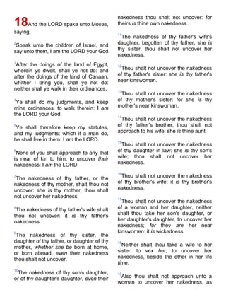 18And the LORD spake unto Moses,
saying,
2
Speak unto the children of Israel, and
say unto them, I am the LORD your God.
3
After the doings of the land of Egypt,
wherein ye dwelt, shall ye not do: and
after the doings of the land of Canaan,
whither I bring you, shall ye not do:
neither shall ye walk in their ordinances.
4
Ye shall do my judgments, and keep
mine ordinances, to walk therein: I am
the LORD your God.
5
Ye shall therefore keep my statutes,
and my judgments: which if a man do,
he shall live in them: I am the LORD.
6
None of you shall approach to any that
is near of kin to him, to uncover their
nakedness: I am the LORD.
7
The nakedness of thy father, or the
nakedness of thy mother, shalt thou not
uncover: she is thy mother; thou shalt
not uncover her nakedness.
8
The nakedness of thy father's wife shalt
thou not uncover: it is thy father's
nakedness.
9
The nakedness of thy sister, the
daughter of thy father, or daughter of thy
mother, whether she be born at home,
or born abroad, even their nakedness
thou shalt not uncover.
10
The nakedness of thy son's daughter,
or of thy daughter's daughter, even their
nakedness thou shalt not uncover: for
theirs is thine own nakedness.
11
The nakedness of thy father's wife's
daughter, begotten of thy father, she is
thy sister, thou shalt not uncover her
nakedness.
12
Thou shalt not uncover the nakedness
of thy father's sister: she is thy father's
near kinswoman.
13
Thou shalt not uncover the nakedness
of thy mother's sister: for she is thy
mother's near kinswoman.
14
Thou shalt not uncover the nakedness
of thy father's brother, thou shalt not
approach to his wife: she is thine aunt.
15
Thou shalt not uncover the nakedness
of thy daughter in law: she is thy son's
wife; thou shalt not uncover her
nakedness.
16
Thou shalt not uncover the nakedness
of thy brother's wife: it is thy brother's
nakedness.
17
Thou shalt not uncover the nakedness
of a woman and her daughter, neither
shalt thou take her son's daughter, or
her daughter's daughter, to uncover her
nakedness; for they are her near
kinswomen: it is wickedness.
18
Neither shalt thou take a wife to her
sister, to vex her, to uncover her
nakedness, beside the other in her life
time.
19
Also thou shalt not approach unto a
woman to uncover her nakedness, as
 