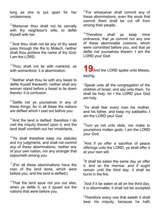 long as she is put apart for her
uncleanness.
20
Moreover thou shalt not lie carnally
with thy neighbour's wife, to defile
thyself with her.
21
And thou shalt not let any of thy seed
pass through the fire to Molech, neither
shalt thou profane the name of thy God:
I am the LORD.
22
Thou shalt not lie with mankind, as
with womankind: it is abomination.
23
Neither shalt thou lie with any beast to
defile thyself therewith: neither shall any
woman stand before a beast to lie down
thereto: it is confusion.
24
Defile not ye yourselves in any of
these things: for in all these the nations
are defiled which I cast out before you:
25
And the land is defiled: therefore I do
visit the iniquity thereof upon it, and the
land itself vomiteth out her inhabitants.
26
Ye shall therefore keep my statutes
and my judgments, and shall not commit
any of these abominations; neither any
of your own nation, nor any stranger that
sojourneth among you:
27
(For all these abominations have the
men of the land done, which were
before you, and the land is defiled;)
28
That the land spue not you out also,
when ye defile it, as it spued out the
nations that were before you.
29
For whosoever shall commit any of
these abominations, even the souls that
commit them shall be cut off from
among their people.
30
Therefore shall ye keep mine
ordinance, that ye commit not any one
of these abominable customs, which
were committed before you, and that ye
defile not yourselves therein: I am the
LORD your God.
19And the LORD spake unto Moses,
saying,
2
Speak unto all the congregation of the
children of Israel, and say unto them, Ye
shall be holy: for I the LORD your God
am holy.
3
Ye shall fear every man his mother,
and his father, and keep my sabbaths: I
am the LORD your God.
4
Turn ye not unto idols, nor make to
yourselves molten gods: I am the LORD
your God.
5
And if ye offer a sacrifice of peace
offerings unto the LORD, ye shall offer it
at your own will.
6
It shall be eaten the same day ye offer
it, and on the morrow: and if ought
remain until the third day, it shall be
burnt in the fire.
7
And if it be eaten at all on the third day,
it is abominable; it shall not be accepted.
8
Therefore every one that eateth it shall
bear his iniquity, because he hath
 