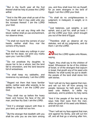 24
But in the fourth year all the fruit
thereof shall be holy to praise the LORD
withal.
25
And in the fifth year shall ye eat of the
fruit thereof, that it may yield unto you
the increase thereof: I am the LORD
your God.
26
Ye shall not eat any thing with the
blood: neither shall ye use enchantment,
nor observe times.
27
Ye shall not round the corners of your
heads, neither shalt thou mar the
corners of thy beard.
28
Ye shall not make any cuttings in your
flesh for the dead, nor print any marks
upon you: I am the LORD.
29
Do not prostitute thy daughter, to
cause her to be a whore; lest the land
fall to whoredom, and the land become
full of wickedness.
30
Ye shall keep my sabbaths, and
reverence my sanctuary: I am the LORD.
31
Regard not them that have familiar
spirits, neither seek after wizards, to be
defiled by them: I am the LORD your
God.
32
Thou shalt rise up before the hoary
head, and honour the face of the old
man, and fear thy God: I am the LORD.
33
And if a stranger sojourn with thee in
your land, ye shall not vex him.
34
But the stranger that dwelleth with you
shall be unto you as one born among
you, and thou shalt love him as thyself;
for ye were strangers in the land of
Egypt: I am the LORD your God.
35
Ye shall do no unrighteousness in
judgment, in meteyard, in weight, or in
measure.
36
Just balances, just weights, a just
ephah, and a just hin, shall ye have: I
am the LORD your God, which brought
you out of the land of Egypt.
37
Therefore shall ye observe all my
statutes, and all my judgments, and do
them: I am the LORD.
20And the LORD spake unto Moses,
saying,
2
Again, thou shalt say to the children of
Israel, Whosoever he be of the children
of Israel, or of the strangers that sojourn
in Israel, that giveth any of his seed unto
Molech; he shall surely be put to death:
the people of the land shall stone him
with stones.
3
And I will set my face against that man,
and will cut him off from among his
people; because he hath given of his
seed unto Molech, to defile my
sanctuary, and to profane my holy name.
4
And if the people of the land do any
ways hide their eyes from the man,
when he giveth of his seed unto Molech,
and kill him not:
5
Then I will set my face against that man,
and against his family, and will cut him
off, and all that go a whoring after him,
 