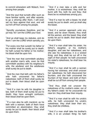 to commit whoredom with Molech, from
among their people.
6
And the soul that turneth after such as
have familiar spirits, and after wizards,
to go a whoring after them, I will even
set my face against that soul, and will
cut him off from among his people.
7
Sanctify yourselves therefore, and be
ye holy: for I am the LORD your God.
8
And ye shall keep my statutes, and do
them: I am the LORD which sanctify you.
9
For every one that curseth his father or
his mother shall be surely put to death:
he hath cursed his father or his mother;
his blood shall be upon him.
10
And the man that committeth adultery
with another man's wife, even he that
committeth adultery with his neighbour's
wife, the adulterer and the adulteress
shall surely be put to death.
11
And the man that lieth with his father's
wife hath uncovered his father's
nakedness: both of them shall surely be
put to death; their blood shall be upon
them.
12
And if a man lie with his daughter in
law, both of them shall surely be put to
death: they have wrought confusion;
their blood shall be upon them.
13
If a man also lie with mankind, as he
lieth with a woman, both of them have
committed an abomination: they shall
surely be put to death; their blood shall
be upon them.
14
And if a man take a wife and her
mother, it is wickedness: they shall be
burnt with fire, both he and they; that
there be no wickedness among you.
15
And if a man lie with a beast, he shall
surely be put to death: and ye shall slay
the beast.
16
And if a woman approach unto any
beast, and lie down thereto, thou shalt
kill the woman, and the beast: they shall
surely be put to death; their blood shall
be upon them.
17
And if a man shall take his sister, his
father's daughter, or his mother's
daughter, and see her nakedness, and
she see his nakedness; it is a wicked
thing; and they shall be cut off in the
sight of their people: he hath uncovered
his sister's nakedness; he shall bear his
iniquity.
18
And if a man shall lie with a woman
having her sickness, and shall uncover
her nakedness; he hath discovered her
fountain, and she hath uncovered the
fountain of her blood: and both of them
shall be cut off from among their people.
19
And thou shalt not uncover the
nakedness of thy mother's sister, nor of
thy father's sister: for he uncovereth his
near kin: they shall bear their iniquity.
20
And if a man shall lie with his uncle's
wife, he hath uncovered his uncle's
nakedness: they shall bear their sin;
they shall die childless.
21
And if a man shall take his brother's
wife, it is an unclean thing: he hath
 