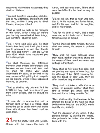 uncovered his brother's nakedness; they
shall be childless.
22
Ye shall therefore keep all my statutes,
and all my judgments, and do them: that
the land, whither I bring you to dwell
therein, spue you not out.
23
And ye shall not walk in the manners
of the nation, which I cast out before
you: for they committed all these things,
and therefore I abhorred them.
24
But I have said unto you, Ye shall
inherit their land, and I will give it unto
you to possess it, a land that floweth
with milk and honey: I am the LORD
your God, which have separated you
from other people.
25
Ye shall therefore put difference
between clean beasts and unclean, and
between unclean fowls and clean: and
ye shall not make your souls
abominable by beast, or by fowl, or by
any manner of living thing that creepeth
on the ground, which I have separated
from you as unclean.
26
And ye shall be holy unto me: for I the
LORD am holy, and have severed you
from other people, that ye should be
mine.
27
A man also or woman that hath a
familiar spirit, or that is a wizard, shall
surely be put to death: they shall stone
them with stones: their blood shall be
upon them.
21And the LORD said unto Moses,
Speak unto the priests the sons of
Aaron, and say unto them, There shall
none be defiled for the dead among his
people:
2
But for his kin, that is near unto him,
that is, for his mother, and for his father,
and for his son, and for his daughter,
and for his brother,
3
And for his sister a virgin, that is nigh
unto him, which hath had no husband;
for her may he be defiled.
4
But he shall not defile himself, being a
chief man among his people, to profane
himself.
5
They shall not make baldness upon
their head, neither shall they shave off
the corner of their beard, nor make any
cuttings in their flesh.
6
They shall be holy unto their God, and
not profane the name of their God: for
the offerings of the LORD made by fire,
and the bread of their God, they do
offer: therefore they shall be holy.
7
They shall not take a wife that is a
whore, or profane; neither shall they
take a woman put away from her
husband: for he is holy unto his God.
8
Thou shalt sanctify him therefore; for he
offereth the bread of thy God: he shall
be holy unto thee: for I the LORD, which
sanctify you, am holy.
9
And the daughter of any priest, if she
profane herself by playing the whore,
she profaneth her father: she shall be
burnt with fire.
 