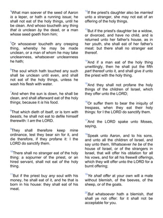 4
What man soever of the seed of Aaron
is a leper, or hath a running issue; he
shall not eat of the holy things, until he
be clean. And whoso toucheth any thing
that is unclean by the dead, or a man
whose seed goeth from him;
5
Or whosoever toucheth any creeping
thing, whereby he may be made
unclean, or a man of whom he may take
uncleanness, whatsoever uncleanness
he hath;
6
The soul which hath touched any such
shall be unclean until even, and shall
not eat of the holy things, unless he
wash his flesh with water.
7
And when the sun is down, he shall be
clean, and shall afterward eat of the holy
things; because it is his food.
8
That which dieth of itself, or is torn with
beasts, he shall not eat to defile himself
therewith: I am the LORD.
9
They shall therefore keep mine
ordinance, lest they bear sin for it, and
die therefore, if they profane it: I the
LORD do sanctify them.
10
There shall no stranger eat of the holy
thing: a sojourner of the priest, or an
hired servant, shall not eat of the holy
thing.
11
But if the priest buy any soul with his
money, he shall eat of it, and he that is
born in his house: they shall eat of his
meat.
12
If the priest's daughter also be married
unto a stranger, she may not eat of an
offering of the holy things.
13
But if the priest's daughter be a widow,
or divorced, and have no child, and is
returned unto her father's house, as in
her youth, she shall eat of her father's
meat: but there shall no stranger eat
thereof.
14
And if a man eat of the holy thing
unwittingly, then he shall put the fifth
part thereof unto it, and shall give it unto
the priest with the holy thing.
15
And they shall not profane the holy
things of the children of Israel, which
they offer unto the LORD;
16
Or suffer them to bear the iniquity of
trespass, when they eat their holy
things: for I the LORD do sanctify them.
17
And the LORD spake unto Moses,
saying,
18
Speak unto Aaron, and to his sons,
and unto all the children of Israel, and
say unto them, Whatsoever he be of the
house of Israel, or of the strangers in
Israel, that will offer his oblation for all
his vows, and for all his freewill offerings,
which they will offer unto the LORD for a
burnt offering;
19
Ye shall offer at your own will a male
without blemish, of the beeves, of the
sheep, or of the goats.
20
But whatsoever hath a blemish, that
shall ye not offer: for it shall not be
acceptable for you.
 
