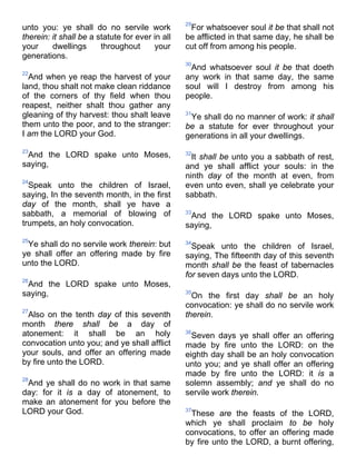 unto you: ye shall do no servile work
therein: it shall be a statute for ever in all
your dwellings throughout your
generations.
22
And when ye reap the harvest of your
land, thou shalt not make clean riddance
of the corners of thy field when thou
reapest, neither shalt thou gather any
gleaning of thy harvest: thou shalt leave
them unto the poor, and to the stranger:
I am the LORD your God.
23
And the LORD spake unto Moses,
saying,
24
Speak unto the children of Israel,
saying, In the seventh month, in the first
day of the month, shall ye have a
sabbath, a memorial of blowing of
trumpets, an holy convocation.
25
Ye shall do no servile work therein: but
ye shall offer an offering made by fire
unto the LORD.
26
And the LORD spake unto Moses,
saying,
27
Also on the tenth day of this seventh
month there shall be a day of
atonement: it shall be an holy
convocation unto you; and ye shall afflict
your souls, and offer an offering made
by fire unto the LORD.
28
And ye shall do no work in that same
day: for it is a day of atonement, to
make an atonement for you before the
LORD your God.
29
For whatsoever soul it be that shall not
be afflicted in that same day, he shall be
cut off from among his people.
30
And whatsoever soul it be that doeth
any work in that same day, the same
soul will I destroy from among his
people.
31
Ye shall do no manner of work: it shall
be a statute for ever throughout your
generations in all your dwellings.
32
It shall be unto you a sabbath of rest,
and ye shall afflict your souls: in the
ninth day of the month at even, from
even unto even, shall ye celebrate your
sabbath.
33
And the LORD spake unto Moses,
saying,
34
Speak unto the children of Israel,
saying, The fifteenth day of this seventh
month shall be the feast of tabernacles
for seven days unto the LORD.
35
On the first day shall be an holy
convocation: ye shall do no servile work
therein.
36
Seven days ye shall offer an offering
made by fire unto the LORD: on the
eighth day shall be an holy convocation
unto you; and ye shall offer an offering
made by fire unto the LORD: it is a
solemn assembly; and ye shall do no
servile work therein.
37
These are the feasts of the LORD,
which ye shall proclaim to be holy
convocations, to offer an offering made
by fire unto the LORD, a burnt offering,
 