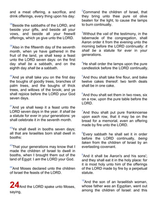 and a meat offering, a sacrifice, and
drink offerings, every thing upon his day:
38
Beside the sabbaths of the LORD, and
beside your gifts, and beside all your
vows, and beside all your freewill
offerings, which ye give unto the LORD.
39
Also in the fifteenth day of the seventh
month, when ye have gathered in the
fruit of the land, ye shall keep a feast
unto the LORD seven days: on the first
day shall be a sabbath, and on the
eighth day shall be a sabbath.
40
And ye shall take you on the first day
the boughs of goodly trees, branches of
palm trees, and the boughs of thick
trees, and willows of the brook; and ye
shall rejoice before the LORD your God
seven days.
41
And ye shall keep it a feast unto the
LORD seven days in the year. It shall be
a statute for ever in your generations: ye
shall celebrate it in the seventh month.
42
Ye shall dwell in booths seven days;
all that are Israelites born shall dwell in
booths:
43
That your generations may know that I
made the children of Israel to dwell in
booths, when I brought them out of the
land of Egypt: I am the LORD your God.
44
And Moses declared unto the children
of Israel the feasts of the LORD.
24And the LORD spake unto Moses,
saying,
2
Command the children of Israel, that
they bring unto thee pure oil olive
beaten for the light, to cause the lamps
to burn continually.
3
Without the vail of the testimony, in the
tabernacle of the congregation, shall
Aaron order it from the evening unto the
morning before the LORD continually: it
shall be a statute for ever in your
generations.
4
He shall order the lamps upon the pure
candlestick before the LORD continually.
5
And thou shalt take fine flour, and bake
twelve cakes thereof: two tenth deals
shall be in one cake.
6
And thou shalt set them in two rows, six
on a row, upon the pure table before the
LORD.
7
And thou shalt put pure frankincense
upon each row, that it may be on the
bread for a memorial, even an offering
made by fire unto the LORD.
8
Every sabbath he shall set it in order
before the LORD continually, being
taken from the children of Israel by an
everlasting covenant.
9
And it shall be Aaron's and his sons';
and they shall eat it in the holy place: for
it is most holy unto him of the offerings
of the LORD made by fire by a perpetual
statute.
10
And the son of an Israelitish woman,
whose father was an Egyptian, went out
among the children of Israel: and this
 