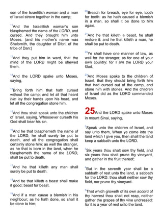son of the Israelitish woman and a man
of Israel strove together in the camp;
11
And the Israelitish woman's son
blasphemed the name of the LORD, and
cursed. And they brought him unto
Moses: (and his mother's name was
Shelomith, the daughter of Dibri, of the
tribe of Dan:)
12
And they put him in ward, that the
mind of the LORD might be shewed
them.
13
And the LORD spake unto Moses,
saying,
14
Bring forth him that hath cursed
without the camp; and let all that heard
him lay their hands upon his head, and
let all the congregation stone him.
15
And thou shalt speak unto the children
of Israel, saying, Whosoever curseth his
God shall bear his sin.
16
And he that blasphemeth the name of
the LORD, he shall surely be put to
death, and all the congregation shall
certainly stone him: as well the stranger,
as he that is born in the land, when he
blasphemeth the name of the LORD,
shall be put to death.
17
And he that killeth any man shall
surely be put to death.
18
And he that killeth a beast shall make
it good; beast for beast.
19
And if a man cause a blemish in his
neighbour; as he hath done, so shall it
be done to him;
20
Breach for breach, eye for eye, tooth
for tooth: as he hath caused a blemish
in a man, so shall it be done to him
again.
21
And he that killeth a beast, he shall
restore it: and he that killeth a man, he
shall be put to death.
22
Ye shall have one manner of law, as
well for the stranger, as for one of your
own country: for I am the LORD your
God.
23
And Moses spake to the children of
Israel, that they should bring forth him
that had cursed out of the camp, and
stone him with stones. And the children
of Israel did as the LORD commanded
Moses.
25And the LORD spake unto Moses
in mount Sinai, saying,
2
Speak unto the children of Israel, and
say unto them, When ye come into the
land which I give you, then shall the land
keep a sabbath unto the LORD.
3
Six years thou shalt sow thy field, and
six years thou shalt prune thy vineyard,
and gather in the fruit thereof;
4
But in the seventh year shall be a
sabbath of rest unto the land, a sabbath
for the LORD: thou shalt neither sow thy
field, nor prune thy vineyard.
5
That which groweth of its own accord of
thy harvest thou shalt not reap, neither
gather the grapes of thy vine undressed:
for it is a year of rest unto the land.
 