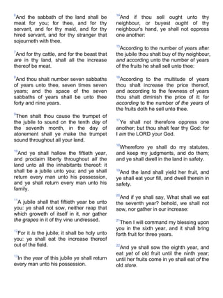 6
And the sabbath of the land shall be
meat for you; for thee, and for thy
servant, and for thy maid, and for thy
hired servant, and for thy stranger that
sojourneth with thee,
7
And for thy cattle, and for the beast that
are in thy land, shall all the increase
thereof be meat.
8
And thou shalt number seven sabbaths
of years unto thee, seven times seven
years; and the space of the seven
sabbaths of years shall be unto thee
forty and nine years.
9
Then shalt thou cause the trumpet of
the jubile to sound on the tenth day of
the seventh month, in the day of
atonement shall ye make the trumpet
sound throughout all your land.
10
And ye shall hallow the fiftieth year,
and proclaim liberty throughout all the
land unto all the inhabitants thereof: it
shall be a jubile unto you; and ye shall
return every man unto his possession,
and ye shall return every man unto his
family.
11
A jubile shall that fiftieth year be unto
you: ye shall not sow, neither reap that
which groweth of itself in it, nor gather
the grapes in it of thy vine undressed.
12
For it is the jubile; it shall be holy unto
you: ye shall eat the increase thereof
out of the field.
13
In the year of this jubile ye shall return
every man unto his possession.
14
And if thou sell ought unto thy
neighbour, or buyest ought of thy
neighbour's hand, ye shall not oppress
one another:
15
According to the number of years after
the jubile thou shalt buy of thy neighbour,
and according unto the number of years
of the fruits he shall sell unto thee:
16
According to the multitude of years
thou shalt increase the price thereof,
and according to the fewness of years
thou shalt diminish the price of it: for
according to the number of the years of
the fruits doth he sell unto thee.
17
Ye shall not therefore oppress one
another; but thou shalt fear thy God: for
I am the LORD your God.
18
Wherefore ye shall do my statutes,
and keep my judgments, and do them;
and ye shall dwell in the land in safety.
19
And the land shall yield her fruit, and
ye shall eat your fill, and dwell therein in
safety.
20
And if ye shall say, What shall we eat
the seventh year? behold, we shall not
sow, nor gather in our increase:
21
Then I will command my blessing upon
you in the sixth year, and it shall bring
forth fruit for three years.
22
And ye shall sow the eighth year, and
eat yet of old fruit until the ninth year;
until her fruits come in ye shall eat of the
old store.
 