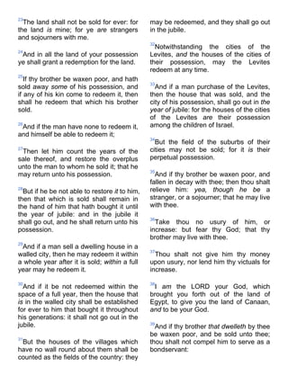 23
The land shall not be sold for ever: for
the land is mine; for ye are strangers
and sojourners with me.
24
And in all the land of your possession
ye shall grant a redemption for the land.
25
If thy brother be waxen poor, and hath
sold away some of his possession, and
if any of his kin come to redeem it, then
shall he redeem that which his brother
sold.
26
And if the man have none to redeem it,
and himself be able to redeem it;
27
Then let him count the years of the
sale thereof, and restore the overplus
unto the man to whom he sold it; that he
may return unto his possession.
28
But if he be not able to restore it to him,
then that which is sold shall remain in
the hand of him that hath bought it until
the year of jubile: and in the jubile it
shall go out, and he shall return unto his
possession.
29
And if a man sell a dwelling house in a
walled city, then he may redeem it within
a whole year after it is sold; within a full
year may he redeem it.
30
And if it be not redeemed within the
space of a full year, then the house that
is in the walled city shall be established
for ever to him that bought it throughout
his generations: it shall not go out in the
jubile.
31
But the houses of the villages which
have no wall round about them shall be
counted as the fields of the country: they
may be redeemed, and they shall go out
in the jubile.
32
Notwithstanding the cities of the
Levites, and the houses of the cities of
their possession, may the Levites
redeem at any time.
33
And if a man purchase of the Levites,
then the house that was sold, and the
city of his possession, shall go out in the
year of jubile: for the houses of the cities
of the Levites are their possession
among the children of Israel.
34
But the field of the suburbs of their
cities may not be sold; for it is their
perpetual possession.
35
And if thy brother be waxen poor, and
fallen in decay with thee; then thou shalt
relieve him: yea, though he be a
stranger, or a sojourner; that he may live
with thee.
36
Take thou no usury of him, or
increase: but fear thy God; that thy
brother may live with thee.
37
Thou shalt not give him thy money
upon usury, nor lend him thy victuals for
increase.
38
I am the LORD your God, which
brought you forth out of the land of
Egypt, to give you the land of Canaan,
and to be your God.
39
And if thy brother that dwelleth by thee
be waxen poor, and be sold unto thee;
thou shalt not compel him to serve as a
bondservant:
 