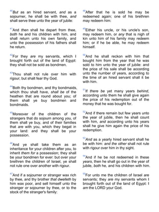40
But as an hired servant, and as a
sojourner, he shall be with thee, and
shall serve thee unto the year of jubile:
41
And then shall he depart from thee,
both he and his children with him, and
shall return unto his own family, and
unto the possession of his fathers shall
he return.
42
For they are my servants, which I
brought forth out of the land of Egypt:
they shall not be sold as bondmen.
43
Thou shalt not rule over him with
rigour; but shalt fear thy God.
44
Both thy bondmen, and thy bondmaids,
which thou shalt have, shall be of the
heathen that are round about you; of
them shall ye buy bondmen and
bondmaids.
45
Moreover of the children of the
strangers that do sojourn among you, of
them shall ye buy, and of their families
that are with you, which they begat in
your land: and they shall be your
possession.
46
And ye shall take them as an
inheritance for your children after you, to
inherit them for a possession; they shall
be your bondmen for ever: but over your
brethren the children of Israel, ye shall
not rule one over another with rigour.
47
And if a sojourner or stranger wax rich
by thee, and thy brother that dwelleth by
him wax poor, and sell himself unto the
stranger or sojourner by thee, or to the
stock of the stranger's family:
48
After that he is sold he may be
redeemed again; one of his brethren
may redeem him:
49
Either his uncle, or his uncle's son,
may redeem him, or any that is nigh of
kin unto him of his family may redeem
him; or if he be able, he may redeem
himself.
50
And he shall reckon with him that
bought him from the year that he was
sold to him unto the year of jubile: and
the price of his sale shall be according
unto the number of years, according to
the time of an hired servant shall it be
with him.
51
If there be yet many years behind,
according unto them he shall give again
the price of his redemption out of the
money that he was bought for.
52
And if there remain but few years unto
the year of jubile, then he shall count
with him, and according unto his years
shall he give him again the price of his
redemption.
53
And as a yearly hired servant shall he
be with him: and the other shall not rule
with rigour over him in thy sight.
54
And if he be not redeemed in these
years, then he shall go out in the year of
jubile, both he, and his children with him.
55
For unto me the children of Israel are
servants; they are my servants whom I
brought forth out of the land of Egypt: I
am the LORD your God.
 
