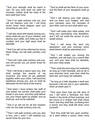 20
And your strength shall be spent in
vain: for your land shall not yield her
increase, neither shall the trees of the
land yield their fruits.
21
And if ye walk contrary unto me, and
will not hearken unto me; I will bring
seven times more plagues upon you
according to your sins.
22
I will also send wild beasts among you,
which shall rob you of your children, and
destroy your cattle, and make you few in
number; and your high ways shall be
desolate.
23
And if ye will not be reformed by me by
these things, but will walk contrary unto
me;
24
Then will I also walk contrary unto you,
and will punish you yet seven times for
your sins.
25
And I will bring a sword upon you, that
shall avenge the quarrel of my
covenant: and when ye are gathered
together within your cities, I will send the
pestilence among you; and ye shall be
delivered into the hand of the enemy.
26
And when I have broken the staff of
your bread, ten women shall bake your
bread in one oven, and they shall deliver
you your bread again by weight: and ye
shall eat, and not be satisfied.
27
And if ye will not for all this hearken
unto me, but walk contrary unto me;
28
Then I will walk contrary unto you also
in fury; and I, even I, will chastise you
seven times for your sins.
29
And ye shall eat the flesh of your sons,
and the flesh of your daughters shall ye
eat.
30
And I will destroy your high places,
and cut down your images, and cast
your carcases upon the carcases of
your idols, and my soul shall abhor you.
31
And I will make your cities waste, and
bring your sanctuaries unto desolation,
and I will not smell the savour of your
sweet odours.
32
And I will bring the land into
desolation: and your enemies which
dwell therein shall be astonished at it.
33
And I will scatter you among the
heathen, and will draw out a sword after
you: and your land shall be desolate,
and your cities waste.
34
Then shall the land enjoy her sabbaths,
as long as it lieth desolate, and ye be in
your enemies' land; even then shall the
land rest, and enjoy her sabbaths.
35
As long as it lieth desolate it shall rest;
because it did not rest in your sabbaths,
when ye dwelt upon it.
36
And upon them that are left alive of
you I will send a faintness into their
hearts in the lands of their enemies; and
the sound of a shaken leaf shall chase
them; and they shall flee, as fleeing from
a sword; and they shall fall when none
pursueth.
37
And they shall fall one upon another,
as it were before a sword, when none
 