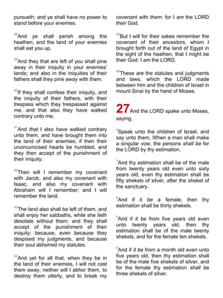pursueth: and ye shall have no power to
stand before your enemies.
38
And ye shall perish among the
heathen, and the land of your enemies
shall eat you up.
39
And they that are left of you shall pine
away in their iniquity in your enemies'
lands; and also in the iniquities of their
fathers shall they pine away with them.
40
If they shall confess their iniquity, and
the iniquity of their fathers, with their
trespass which they trespassed against
me, and that also they have walked
contrary unto me;
41
And that I also have walked contrary
unto them, and have brought them into
the land of their enemies; if then their
uncircumcised hearts be humbled, and
they then accept of the punishment of
their iniquity:
42
Then will I remember my covenant
with Jacob, and also my covenant with
Isaac, and also my covenant with
Abraham will I remember; and I will
remember the land.
43
The land also shall be left of them, and
shall enjoy her sabbaths, while she lieth
desolate without them: and they shall
accept of the punishment of their
iniquity: because, even because they
despised my judgments, and because
their soul abhorred my statutes.
44
And yet for all that, when they be in
the land of their enemies, I will not cast
them away, neither will I abhor them, to
destroy them utterly, and to break my
covenant with them: for I am the LORD
their God.
45
But I will for their sakes remember the
covenant of their ancestors, whom I
brought forth out of the land of Egypt in
the sight of the heathen, that I might be
their God: I am the LORD.
46
These are the statutes and judgments
and laws, which the LORD made
between him and the children of Israel in
mount Sinai by the hand of Moses.
27And the LORD spake unto Moses,
saying,
2
Speak unto the children of Israel, and
say unto them, When a man shall make
a singular vow, the persons shall be for
the LORD by thy estimation.
3
And thy estimation shall be of the male
from twenty years old even unto sixty
years old, even thy estimation shall be
fifty shekels of silver, after the shekel of
the sanctuary.
4
And if it be a female, then thy
estimation shall be thirty shekels.
5
And if it be from five years old even
unto twenty years old, then thy
estimation shall be of the male twenty
shekels, and for the female ten shekels.
6
And if it be from a month old even unto
five years old, then thy estimation shall
be of the male five shekels of silver, and
for the female thy estimation shall be
three shekels of silver.
 