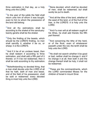 thine estimation in that day, as a holy
thing unto the LORD.
24
In the year of the jubile the field shall
return unto him of whom it was bought,
even to him to whom the possession of
the land did belong.
25
And all thy estimations shall be
according to the shekel of the sanctuary:
twenty gerahs shall be the shekel.
26
Only the firstling of the beasts, which
should be the LORD'S firstling, no man
shall sanctify it; whether it be ox, or
sheep: it is the LORD'S.
27
And if it be of an unclean beast, then
he shall redeem it according to thine
estimation, and shall add a fifth part of it
thereto: or if it be not redeemed, then it
shall be sold according to thy estimation.
28
Notwithstanding no devoted thing, that
a man shall devote unto the LORD of all
that he hath, both of man and beast,
and of the field of his possession, shall
be sold or redeemed: every devoted
thing is most holy unto the LORD.
29
None devoted, which shall be devoted
of men, shall be redeemed; but shall
surely be put to death.
30
And all the tithe of the land, whether of
the seed of the land, or of the fruit of the
tree, is the LORD'S: it is holy unto the
LORD.
31
And if a man will at all redeem ought of
his tithes, he shall add thereto the fifth
part thereof.
32
And concerning the tithe of the herd,
or of the flock, even of whatsoever
passeth under the rod, the tenth shall be
holy unto the LORD.
33
He shall not search whether it be good
or bad, neither shall he change it: and if
he change it at all, then both it and the
change thereof shall be holy; it shall not
be redeemed.
34
These are the commandments, which
the LORD commanded Moses for the
children of Israel in mount Sinai.
 