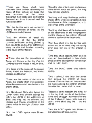32
These are those which were
numbered of the children of Israel by the
house of their fathers: all those that
were numbered of the camps
throughout their hosts were six hundred
thousand and three thousand and five
hundred and fifty.
33
But the Levites were not numbered
among the children of Israel; as the
LORD commanded Moses.
34
And the children of Israel did
according to all that the LORD
commanded Moses: so they pitched by
their standards, and so they set forward,
every one after their families, according
to the house of their fathers.
3These also are the generations of
Aaron and Moses in the day that the
LORD spake with Moses in mount Sinai.
2
And these are the names of the sons of
Aaron; Nadab the firstborn, and Abihu,
Eleazar, and Ithamar.
3
These are the names of the sons of
Aaron, the priests which were anointed,
whom he consecrated to minister in the
priest's office.
4
And Nadab and Abihu died before the
LORD, when they offered strange fire
before the LORD, in the wilderness of
Sinai, and they had no children: and
Eleazar and Ithamar ministered in the
priest's office in the sight of Aaron their
father.
5
And the LORD spake unto Moses,
saying,
6
Bring the tribe of Levi near, and present
them before Aaron the priest, that they
may minister unto him.
7
And they shall keep his charge, and the
charge of the whole congregation before
the tabernacle of the congregation, to do
the service of the tabernacle.
8
And they shall keep all the instruments
of the tabernacle of the congregation,
and the charge of the children of Israel,
to do the service of the tabernacle.
9
And thou shalt give the Levites unto
Aaron and to his sons: they are wholly
given unto him out of the children of
Israel.
10
And thou shalt appoint Aaron and his
sons, and they shall wait on their priest's
office: and the stranger that cometh nigh
shall be put to death.
11
And the LORD spake unto Moses,
saying,
12
And I, behold, I have taken the Levites
from among the children of Israel
instead of all the firstborn that openeth
the matrix among the children of Israel:
therefore the Levites shall be mine;
13
Because all the firstborn are mine; for
on the day that I smote all the firstborn
in the land of Egypt I hallowed unto me
all the firstborn in Israel, both man and
beast: mine shall they be: I am the
LORD.
14
And the LORD spake unto Moses in
the wilderness of Sinai, saying,
 