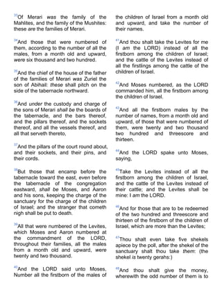 33
Of Merari was the family of the
Mahlites, and the family of the Mushites:
these are the families of Merari.
34
And those that were numbered of
them, according to the number of all the
males, from a month old and upward,
were six thousand and two hundred.
35
And the chief of the house of the father
of the families of Merari was Zuriel the
son of Abihail: these shall pitch on the
side of the tabernacle northward.
36
And under the custody and charge of
the sons of Merari shall be the boards of
the tabernacle, and the bars thereof,
and the pillars thereof, and the sockets
thereof, and all the vessels thereof, and
all that serveth thereto,
37
And the pillars of the court round about,
and their sockets, and their pins, and
their cords.
38
But those that encamp before the
tabernacle toward the east, even before
the tabernacle of the congregation
eastward, shall be Moses, and Aaron
and his sons, keeping the charge of the
sanctuary for the charge of the children
of Israel; and the stranger that cometh
nigh shall be put to death.
39
All that were numbered of the Levites,
which Moses and Aaron numbered at
the commandment of the LORD,
throughout their families, all the males
from a month old and upward, were
twenty and two thousand.
40
And the LORD said unto Moses,
Number all the firstborn of the males of
the children of Israel from a month old
and upward, and take the number of
their names.
41
And thou shalt take the Levites for me
(I am the LORD) instead of all the
firstborn among the children of Israel;
and the cattle of the Levites instead of
all the firstlings among the cattle of the
children of Israel.
42
And Moses numbered, as the LORD
commanded him, all the firstborn among
the children of Israel.
43
And all the firstborn males by the
number of names, from a month old and
upward, of those that were numbered of
them, were twenty and two thousand
two hundred and threescore and
thirteen.
44
And the LORD spake unto Moses,
saying,
45
Take the Levites instead of all the
firstborn among the children of Israel,
and the cattle of the Levites instead of
their cattle; and the Levites shall be
mine: I am the LORD.
46
And for those that are to be redeemed
of the two hundred and threescore and
thirteen of the firstborn of the children of
Israel, which are more than the Levites;
47
Thou shalt even take five shekels
apiece by the poll, after the shekel of the
sanctuary shalt thou take them: (the
shekel is twenty gerahs:)
48
And thou shalt give the money,
wherewith the odd number of them is to
 