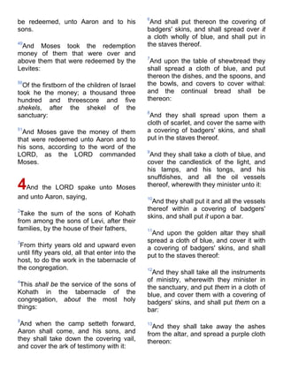 be redeemed, unto Aaron and to his
sons.
49
And Moses took the redemption
money of them that were over and
above them that were redeemed by the
Levites:
50
Of the firstborn of the children of Israel
took he the money; a thousand three
hundred and threescore and five
shekels, after the shekel of the
sanctuary:
51
And Moses gave the money of them
that were redeemed unto Aaron and to
his sons, according to the word of the
LORD, as the LORD commanded
Moses.
4And the LORD spake unto Moses
and unto Aaron, saying,
2
Take the sum of the sons of Kohath
from among the sons of Levi, after their
families, by the house of their fathers,
3
From thirty years old and upward even
until fifty years old, all that enter into the
host, to do the work in the tabernacle of
the congregation.
4
This shall be the service of the sons of
Kohath in the tabernacle of the
congregation, about the most holy
things:
5
And when the camp setteth forward,
Aaron shall come, and his sons, and
they shall take down the covering vail,
and cover the ark of testimony with it:
6
And shall put thereon the covering of
badgers' skins, and shall spread over it
a cloth wholly of blue, and shall put in
the staves thereof.
7
And upon the table of shewbread they
shall spread a cloth of blue, and put
thereon the dishes, and the spoons, and
the bowls, and covers to cover withal:
and the continual bread shall be
thereon:
8
And they shall spread upon them a
cloth of scarlet, and cover the same with
a covering of badgers' skins, and shall
put in the staves thereof.
9
And they shall take a cloth of blue, and
cover the candlestick of the light, and
his lamps, and his tongs, and his
snuffdishes, and all the oil vessels
thereof, wherewith they minister unto it:
10
And they shall put it and all the vessels
thereof within a covering of badgers'
skins, and shall put it upon a bar.
11
And upon the golden altar they shall
spread a cloth of blue, and cover it with
a covering of badgers' skins, and shall
put to the staves thereof:
12
And they shall take all the instruments
of ministry, wherewith they minister in
the sanctuary, and put them in a cloth of
blue, and cover them with a covering of
badgers' skins, and shall put them on a
bar:
13
And they shall take away the ashes
from the altar, and spread a purple cloth
thereon:
 