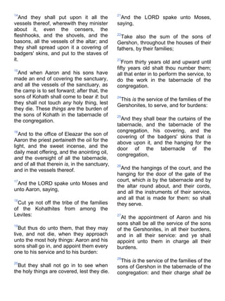 14
And they shall put upon it all the
vessels thereof, wherewith they minister
about it, even the censers, the
fleshhooks, and the shovels, and the
basons, all the vessels of the altar; and
they shall spread upon it a covering of
badgers' skins, and put to the staves of
it.
15
And when Aaron and his sons have
made an end of covering the sanctuary,
and all the vessels of the sanctuary, as
the camp is to set forward; after that, the
sons of Kohath shall come to bear it: but
they shall not touch any holy thing, lest
they die. These things are the burden of
the sons of Kohath in the tabernacle of
the congregation.
16
And to the office of Eleazar the son of
Aaron the priest pertaineth the oil for the
light, and the sweet incense, and the
daily meat offering, and the anointing oil,
and the oversight of all the tabernacle,
and of all that therein is, in the sanctuary,
and in the vessels thereof.
17
And the LORD spake unto Moses and
unto Aaron, saying,
18
Cut ye not off the tribe of the families
of the Kohathites from among the
Levites:
19
But thus do unto them, that they may
live, and not die, when they approach
unto the most holy things: Aaron and his
sons shall go in, and appoint them every
one to his service and to his burden:
20
But they shall not go in to see when
the holy things are covered, lest they die.
21
And the LORD spake unto Moses,
saying,
22
Take also the sum of the sons of
Gershon, throughout the houses of their
fathers, by their families;
23
From thirty years old and upward until
fifty years old shalt thou number them;
all that enter in to perform the service, to
do the work in the tabernacle of the
congregation.
24
This is the service of the families of the
Gershonites, to serve, and for burdens:
25
And they shall bear the curtains of the
tabernacle, and the tabernacle of the
congregation, his covering, and the
covering of the badgers' skins that is
above upon it, and the hanging for the
door of the tabernacle of the
congregation,
26
And the hangings of the court, and the
hanging for the door of the gate of the
court, which is by the tabernacle and by
the altar round about, and their cords,
and all the instruments of their service,
and all that is made for them: so shall
they serve.
27
At the appointment of Aaron and his
sons shall be all the service of the sons
of the Gershonites, in all their burdens,
and in all their service: and ye shall
appoint unto them in charge all their
burdens.
28
This is the service of the families of the
sons of Gershon in the tabernacle of the
congregation: and their charge shall be
 