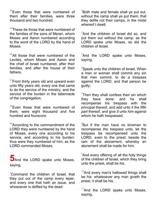 44
Even those that were numbered of
them after their families, were three
thousand and two hundred.
45
These be those that were numbered of
the families of the sons of Merari, whom
Moses and Aaron numbered according
to the word of the LORD by the hand of
Moses.
46
All those that were numbered of the
Levites, whom Moses and Aaron and
the chief of Israel numbered, after their
families, and after the house of their
fathers,
47
From thirty years old and upward even
unto fifty years old, every one that came
to do the service of the ministry, and the
service of the burden in the tabernacle
of the congregation,
48
Even those that were numbered of
them, were eight thousand and five
hundred and fourscore.
49
According to the commandment of the
LORD they were numbered by the hand
of Moses, every one according to his
service, and according to his burden:
thus were they numbered of him, as the
LORD commanded Moses.
5And the LORD spake unto Moses,
saying,
2
Command the children of Israel, that
they put out of the camp every leper,
and every one that hath an issue, and
whosoever is defiled by the dead:
3
Both male and female shall ye put out,
without the camp shall ye put them; that
they defile not their camps, in the midst
whereof I dwell.
4
And the children of Israel did so, and
put them out without the camp: as the
LORD spake unto Moses, so did the
children of Israel.
5
And the LORD spake unto Moses,
saying,
6
Speak unto the children of Israel, When
a man or woman shall commit any sin
that men commit, to do a trespass
against the LORD, and that person be
guilty;
7
Then they shall confess their sin which
they have done: and he shall
recompense his trespass with the
principal thereof, and add unto it the fifth
part thereof, and give it unto him against
whom he hath trespassed.
8
But if the man have no kinsman to
recompense the trespass unto, let the
trespass be recompensed unto the
LORD, even to the priest; beside the
ram of the atonement, whereby an
atonement shall be made for him.
9
And every offering of all the holy things
of the children of Israel, which they bring
unto the priest, shall be his.
10
And every man's hallowed things shall
be his: whatsoever any man giveth the
priest, it shall be his.
11
And the LORD spake unto Moses,
saying,
 