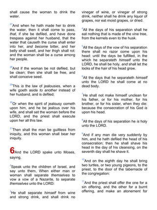 shall cause the woman to drink the
water.
27
And when he hath made her to drink
the water, then it shall come to pass,
that, if she be defiled, and have done
trespass against her husband, that the
water that causeth the curse shall enter
into her, and become bitter, and her
belly shall swell, and her thigh shall rot:
and the woman shall be a curse among
her people.
28
And if the woman be not defiled, but
be clean; then she shall be free, and
shall conceive seed.
29
This is the law of jealousies, when a
wife goeth aside to another instead of
her husband, and is defiled;
30
Or when the spirit of jealousy cometh
upon him, and he be jealous over his
wife, and shall set the woman before the
LORD, and the priest shall execute
upon her all this law.
31
Then shall the man be guiltless from
iniquity, and this woman shall bear her
iniquity.
6And the LORD spake unto Moses,
saying,
2
Speak unto the children of Israel, and
say unto them, When either man or
woman shall separate themselves to
vow a vow of a Nazarite, to separate
themselves unto the LORD:
3
He shall separate himself from wine
and strong drink, and shall drink no
vinegar of wine, or vinegar of strong
drink, neither shall he drink any liquor of
grapes, nor eat moist grapes, or dried.
4
All the days of his separation shall he
eat nothing that is made of the vine tree,
from the kernels even to the husk.
5
All the days of the vow of his separation
there shall no razor come upon his
head: until the days be fulfilled, in the
which he separateth himself unto the
LORD, he shall be holy, and shall let the
locks of the hair of his head grow.
6
All the days that he separateth himself
unto the LORD he shall come at no
dead body.
7
He shall not make himself unclean for
his father, or for his mother, for his
brother, or for his sister, when they die:
because the consecration of his God is
upon his head.
8
All the days of his separation he is holy
unto the LORD.
9
And if any man die very suddenly by
him, and he hath defiled the head of his
consecration; then he shall shave his
head in the day of his cleansing, on the
seventh day shall he shave it.
10
And on the eighth day he shall bring
two turtles, or two young pigeons, to the
priest, to the door of the tabernacle of
the congregation:
11
And the priest shall offer the one for a
sin offering, and the other for a burnt
offering, and make an atonement for
 