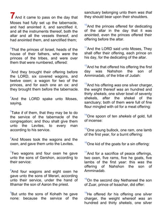 7And it came to pass on the day that
Moses had fully set up the tabernacle,
and had anointed it, and sanctified it,
and all the instruments thereof, both the
altar and all the vessels thereof, and
had anointed them, and sanctified them;
2
That the princes of Israel, heads of the
house of their fathers, who were the
princes of the tribes, and were over
them that were numbered, offered:
3
And they brought their offering before
the LORD, six covered wagons, and
twelve oxen; a wagon for two of the
princes, and for each one an ox: and
they brought them before the tabernacle.
4
And the LORD spake unto Moses,
saying,
5
Take it of them, that they may be to do
the service of the tabernacle of the
congregation; and thou shalt give them
unto the Levites, to every man
according to his service.
6
And Moses took the wagons and the
oxen, and gave them unto the Levites.
7
Two wagons and four oxen he gave
unto the sons of Gershon, according to
their service:
8
And four wagons and eight oxen he
gave unto the sons of Merari, according
unto their service, under the hand of
Ithamar the son of Aaron the priest.
9
But unto the sons of Kohath he gave
none: because the service of the
sanctuary belonging unto them was that
they should bear upon their shoulders.
10
And the princes offered for dedicating
of the altar in the day that it was
anointed, even the princes offered their
offering before the altar.
11
And the LORD said unto Moses, They
shall offer their offering, each prince on
his day, for the dedicating of the altar.
12
And he that offered his offering the first
day was Nahshon the son of
Amminadab, of the tribe of Judah:
13
And his offering was one silver charger,
the weight thereof was an hundred and
thirty shekels, one silver bowl of seventy
shekels, after the shekel of the
sanctuary; both of them were full of fine
flour mingled with oil for a meat offering:
14
One spoon of ten shekels of gold, full
of incense:
15
One young bullock, one ram, one lamb
of the first year, for a burnt offering:
16
One kid of the goats for a sin offering:
17
And for a sacrifice of peace offerings,
two oxen, five rams, five he goats, five
lambs of the first year: this was the
offering of Nahshon the son of
Amminadab.
18
On the second day Nethaneel the son
of Zuar, prince of Issachar, did offer:
19
He offered for his offering one silver
charger, the weight whereof was an
hundred and thirty shekels, one silver
 