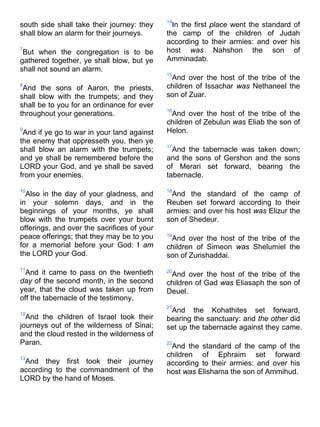 south side shall take their journey: they
shall blow an alarm for their journeys.
7
But when the congregation is to be
gathered together, ye shall blow, but ye
shall not sound an alarm.
8
And the sons of Aaron, the priests,
shall blow with the trumpets; and they
shall be to you for an ordinance for ever
throughout your generations.
9
And if ye go to war in your land against
the enemy that oppresseth you, then ye
shall blow an alarm with the trumpets;
and ye shall be remembered before the
LORD your God, and ye shall be saved
from your enemies.
10
Also in the day of your gladness, and
in your solemn days, and in the
beginnings of your months, ye shall
blow with the trumpets over your burnt
offerings, and over the sacrifices of your
peace offerings; that they may be to you
for a memorial before your God: I am
the LORD your God.
11
And it came to pass on the twentieth
day of the second month, in the second
year, that the cloud was taken up from
off the tabernacle of the testimony.
12
And the children of Israel took their
journeys out of the wilderness of Sinai;
and the cloud rested in the wilderness of
Paran.
13
And they first took their journey
according to the commandment of the
LORD by the hand of Moses.
14
In the first place went the standard of
the camp of the children of Judah
according to their armies: and over his
host was Nahshon the son of
Amminadab.
15
And over the host of the tribe of the
children of Issachar was Nethaneel the
son of Zuar.
16
And over the host of the tribe of the
children of Zebulun was Eliab the son of
Helon.
17
And the tabernacle was taken down;
and the sons of Gershon and the sons
of Merari set forward, bearing the
tabernacle.
18
And the standard of the camp of
Reuben set forward according to their
armies: and over his host was Elizur the
son of Shedeur.
19
And over the host of the tribe of the
children of Simeon was Shelumiel the
son of Zurishaddai.
20
And over the host of the tribe of the
children of Gad was Eliasaph the son of
Deuel.
21
And the Kohathites set forward,
bearing the sanctuary: and the other did
set up the tabernacle against they came.
22
And the standard of the camp of the
children of Ephraim set forward
according to their armies: and over his
host was Elishama the son of Ammihud.
 