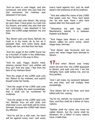 4
And he went in unto Hagar, and she
conceived: and when she saw that she
had conceived, her mistress was
despised in her eyes.
5
And Sarai said unto Abram, My wrong
be upon thee: I have given my maid into
thy bosom; and when she saw that she
had conceived, I was despised in her
eyes: the LORD judge between me and
thee.
6
But Abram said unto Sarai, Behold, thy
maid is in thy hand; do to her as it
pleaseth thee. And when Sarai dealt
hardly with her, she fled from her face.
7
And the angel of the LORD found her
by a fountain of water in the wilderness,
by the fountain in the way to Shur.
8
And he said, Hagar, Sarai's maid,
whence camest thou? and whither wilt
thou go? And she said, I flee from the
face of my mistress Sarai.
9
And the angel of the LORD said unto
her, Return to thy mistress, and submit
thyself under her hands.
10
And the angel of the LORD said unto
her, I will multiply thy seed exceedingly,
that it shall not be numbered for
multitude.
11
And the angel of the LORD said unto
her, Behold, thou art with child, and
shalt bear a son, and shalt call his name
Ishmael; because the LORD hath heard
thy affliction.
12
And he will be a wild man; his hand
will be against every man, and every
man's hand against him; and he shall
dwell in the presence of all his brethren.
13
And she called the name of the LORD
that spake unto her, Thou God seest
me: for she said, Have I also here
looked after him that seeth me?
14
Wherefore the well was called
Beerlahairoi; behold, it is between
Kadesh and Bered.
15
And Hagar bare Abram a son: and
Abram called his son's name, which
Hagar bare, Ishmael.
16
And Abram was fourscore and six
years old, when Hagar bare Ishmael to
Abram.
17And when Abram was ninety
years old and nine, the LORD appeared
to Abram, and said unto him, I am the
Almighty God; walk before me, and be
thou perfect.
2
And I will make my covenant between
me and thee, and will multiply thee
exceedingly.
3
And Abram fell on his face: and God
talked with him, saying,
4
As for me, behold, my covenant is with
thee, and thou shalt be a father of many
nations.
5
Neither shall thy name any more be
called Abram, but thy name shall be
Abraham; for a father of many nations
have I made thee.
 