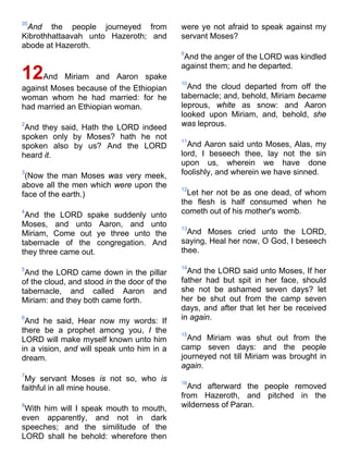 35
And the people journeyed from
Kibrothhattaavah unto Hazeroth; and
abode at Hazeroth.
12And Miriam and Aaron spake
against Moses because of the Ethiopian
woman whom he had married: for he
had married an Ethiopian woman.
2
And they said, Hath the LORD indeed
spoken only by Moses? hath he not
spoken also by us? And the LORD
heard it.
3
(Now the man Moses was very meek,
above all the men which were upon the
face of the earth.)
4
And the LORD spake suddenly unto
Moses, and unto Aaron, and unto
Miriam, Come out ye three unto the
tabernacle of the congregation. And
they three came out.
5
And the LORD came down in the pillar
of the cloud, and stood in the door of the
tabernacle, and called Aaron and
Miriam: and they both came forth.
6
And he said, Hear now my words: If
there be a prophet among you, I the
LORD will make myself known unto him
in a vision, and will speak unto him in a
dream.
7
My servant Moses is not so, who is
faithful in all mine house.
8
With him will I speak mouth to mouth,
even apparently, and not in dark
speeches; and the similitude of the
LORD shall he behold: wherefore then
were ye not afraid to speak against my
servant Moses?
9
And the anger of the LORD was kindled
against them; and he departed.
10
And the cloud departed from off the
tabernacle; and, behold, Miriam became
leprous, white as snow: and Aaron
looked upon Miriam, and, behold, she
was leprous.
11
And Aaron said unto Moses, Alas, my
lord, I beseech thee, lay not the sin
upon us, wherein we have done
foolishly, and wherein we have sinned.
12
Let her not be as one dead, of whom
the flesh is half consumed when he
cometh out of his mother's womb.
13
And Moses cried unto the LORD,
saying, Heal her now, O God, I beseech
thee.
14
And the LORD said unto Moses, If her
father had but spit in her face, should
she not be ashamed seven days? let
her be shut out from the camp seven
days, and after that let her be received
in again.
15
And Miriam was shut out from the
camp seven days: and the people
journeyed not till Miriam was brought in
again.
16
And afterward the people removed
from Hazeroth, and pitched in the
wilderness of Paran.
 