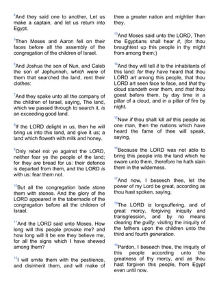 4
And they said one to another, Let us
make a captain, and let us return into
Egypt.
5
Then Moses and Aaron fell on their
faces before all the assembly of the
congregation of the children of Israel.
6
And Joshua the son of Nun, and Caleb
the son of Jephunneh, which were of
them that searched the land, rent their
clothes:
7
And they spake unto all the company of
the children of Israel, saying, The land,
which we passed through to search it, is
an exceeding good land.
8
If the LORD delight in us, then he will
bring us into this land, and give it us; a
land which floweth with milk and honey.
9
Only rebel not ye against the LORD,
neither fear ye the people of the land;
for they are bread for us: their defence
is departed from them, and the LORD is
with us: fear them not.
10
But all the congregation bade stone
them with stones. And the glory of the
LORD appeared in the tabernacle of the
congregation before all the children of
Israel.
11
And the LORD said unto Moses, How
long will this people provoke me? and
how long will it be ere they believe me,
for all the signs which I have shewed
among them?
12
I will smite them with the pestilence,
and disinherit them, and will make of
thee a greater nation and mightier than
they.
13
And Moses said unto the LORD, Then
the Egyptians shall hear it, (for thou
broughtest up this people in thy might
from among them;)
14
And they will tell it to the inhabitants of
this land: for they have heard that thou
LORD art among this people, that thou
LORD art seen face to face, and that thy
cloud standeth over them, and that thou
goest before them, by day time in a
pillar of a cloud, and in a pillar of fire by
night.
15
Now if thou shalt kill all this people as
one man, then the nations which have
heard the fame of thee will speak,
saying,
16
Because the LORD was not able to
bring this people into the land which he
sware unto them, therefore he hath slain
them in the wilderness.
17
And now, I beseech thee, let the
power of my Lord be great, according as
thou hast spoken, saying,
18
The LORD is longsuffering, and of
great mercy, forgiving iniquity and
transgression, and by no means
clearing the guilty, visiting the iniquity of
the fathers upon the children unto the
third and fourth generation.
19
Pardon, I beseech thee, the iniquity of
this people according unto the
greatness of thy mercy, and as thou
hast forgiven this people, from Egypt
even until now.
 