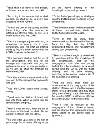 11
Thus shall it be done for one bullock,
or for one ram, or for a lamb, or a kid.
12
According to the number that ye shall
prepare, so shall ye do to every one
according to their number.
13
All that are born of the country shall do
these things after this manner, in
offering an offering made by fire, of a
sweet savour unto the LORD.
14
And if a stranger sojourn with you, or
whosoever be among you in your
generations, and will offer an offering
made by fire, of a sweet savour unto the
LORD; as ye do, so he shall do.
15
One ordinance shall be both for you of
the congregation, and also for the
stranger that sojourneth with you, an
ordinance for ever in your generations:
as ye are, so shall the stranger be
before the LORD.
16
One law and one manner shall be for
you, and for the stranger that sojourneth
with you.
17
And the LORD spake unto Moses,
saying,
18
Speak unto the children of Israel, and
say unto them, When ye come into the
land whither I bring you,
19
Then it shall be, that, when ye eat of
the bread of the land, ye shall offer up
an heave offering unto the LORD.
20
Ye shall offer up a cake of the first of
your dough for an heave offering: as ye
do the heave offering of the
threshingfloor, so shall ye heave it.
21
Of the first of your dough ye shall give
unto the LORD an heave offering in your
generations.
22
And if ye have erred, and not observed
all these commandments, which the
LORD hath spoken unto Moses,
23
Even all that the LORD hath
commanded you by the hand of Moses,
from the day that the LORD
commanded Moses, and henceforward
among your generations;
24
Then it shall be, if ought be committed
by ignorance without the knowledge of
the congregation, that all the
congregation shall offer one young
bullock for a burnt offering, for a sweet
savour unto the LORD, with his meat
offering, and his drink offering,
according to the manner, and one kid of
the goats for a sin offering.
25
And the priest shall make an
atonement for all the congregation of the
children of Israel, and it shall be forgiven
them; for it is ignorance: and they shall
bring their offering, a sacrifice made by
fire unto the LORD, and their sin offering
before the LORD, for their ignorance:
26
And it shall be forgiven all the
congregation of the children of Israel,
and the stranger that sojourneth among
them; seeing all the people were in
ignorance.
 