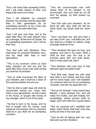 6
And I will make thee exceeding fruitful,
and I will make nations of thee, and
kings shall come out of thee.
7
And I will establish my covenant
between me and thee and thy seed after
thee in their generations for an
everlasting covenant, to be a God unto
thee, and to thy seed after thee.
8
And I will give unto thee, and to thy
seed after thee, the land wherein thou
art a stranger, all the land of Canaan, for
an everlasting possession; and I will be
their God.
9
And God said unto Abraham, Thou
shalt keep my covenant therefore, thou,
and thy seed after thee in their
generations.
10
This is my covenant, which ye shall
keep, between me and you and thy
seed after thee; Every man child among
you shall be circumcised.
11
And ye shall circumcise the flesh of
your foreskin; and it shall be a token of
the covenant betwixt me and you.
12
And he that is eight days old shall be
circumcised among you, every man
child in your generations, he that is born
in the house, or bought with money of
any stranger, which is not of thy seed.
13
He that is born in thy house, and he
that is bought with thy money, must
needs be circumcised: and my covenant
shall be in your flesh for an everlasting
covenant.
14
And the uncircumcised man child
whose flesh of his foreskin is not
circumcised, that soul shall be cut off
from his people; he hath broken my
covenant.
15
And God said unto Abraham, As for
Sarai thy wife, thou shalt not call her
name Sarai, but Sarah shall her name
be.
16
And I will bless her, and give thee a
son also of her: yea, I will bless her, and
she shall be a mother of nations; kings
of people shall be of her.
17
Then Abraham fell upon his face, and
laughed, and said in his heart, Shall a
child be born unto him that is an
hundred years old? and shall Sarah,
that is ninety years old, bear?
18
And Abraham said unto God, O that
Ishmael might live before thee!
19
And God said, Sarah thy wife shall
bear thee a son indeed; and thou shalt
call his name Isaac: and I will establish
my covenant with him for an everlasting
covenant, and with his seed after him.
20
And as for Ishmael, I have heard thee:
Behold, I have blessed him, and will
make him fruitful, and will multiply him
exceedingly; twelve princes shall he
beget, and I will make him a great nation.
21
But my covenant will I establish with
Isaac, which Sarah shall bear unto thee
at this set time in the next year.
22
And he left off talking with him, and
God went up from Abraham.
 