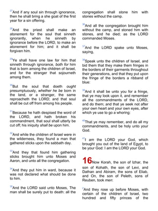 27
And if any soul sin through ignorance,
then he shall bring a she goat of the first
year for a sin offering.
28
And the priest shall make an
atonement for the soul that sinneth
ignorantly, when he sinneth by
ignorance before the LORD, to make an
atonement for him; and it shall be
forgiven him.
29
Ye shall have one law for him that
sinneth through ignorance, both for him
that is born among the children of Israel,
and for the stranger that sojourneth
among them.
30
But the soul that doeth ought
presumptuously, whether he be born in
the land, or a stranger, the same
reproacheth the LORD; and that soul
shall be cut off from among his people.
31
Because he hath despised the word of
the LORD, and hath broken his
commandment, that soul shall utterly be
cut off; his iniquity shall be upon him.
32
And while the children of Israel were in
the wilderness, they found a man that
gathered sticks upon the sabbath day.
33
And they that found him gathering
sticks brought him unto Moses and
Aaron, and unto all the congregation.
34
And they put him in ward, because it
was not declared what should be done
to him.
35
And the LORD said unto Moses, The
man shall be surely put to death: all the
congregation shall stone him with
stones without the camp.
36
And all the congregation brought him
without the camp, and stoned him with
stones, and he died; as the LORD
commanded Moses.
37
And the LORD spake unto Moses,
saying,
38
Speak unto the children of Israel, and
bid them that they make them fringes in
the borders of their garments throughout
their generations, and that they put upon
the fringe of the borders a ribband of
blue:
39
And it shall be unto you for a fringe,
that ye may look upon it, and remember
all the commandments of the LORD,
and do them; and that ye seek not after
your own heart and your own eyes, after
which ye use to go a whoring:
40
That ye may remember, and do all my
commandments, and be holy unto your
God.
41
I am the LORD your God, which
brought you out of the land of Egypt, to
be your God: I am the LORD your God.
16Now Korah, the son of Izhar, the
son of Kohath, the son of Levi, and
Dathan and Abiram, the sons of Eliab,
and On, the son of Peleth, sons of
Reuben, took men:
2
And they rose up before Moses, with
certain of the children of Israel, two
hundred and fifty princes of the
 