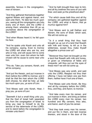 assembly, famous in the congregation,
men of renown:
3
And they gathered themselves together
against Moses and against Aaron, and
said unto them, Ye take too much upon
you, seeing all the congregation are holy,
every one of them, and the LORD is
among them: wherefore then lift ye up
yourselves above the congregation of
the LORD?
4
And when Moses heard it, he fell upon
his face:
5
And he spake unto Korah and unto all
his company, saying, Even to morrow
the LORD will shew who are his, and
who is holy; and will cause him to come
near unto him: even him whom he hath
chosen will he cause to come near unto
him.
6
This do; Take you censers, Korah, and
all his company;
7
And put fire therein, and put incense in
them before the LORD to morrow: and it
shall be that the man whom the LORD
doth choose, he shall be holy: ye take
too much upon you, ye sons of Levi.
8
And Moses said unto Korah, Hear, I
pray you, ye sons of Levi:
9
Seemeth it but a small thing unto you,
that the God of Israel hath separated
you from the congregation of Israel, to
bring you near to himself to do the
service of the tabernacle of the LORD,
and to stand before the congregation to
minister unto them?
10
And he hath brought thee near to him,
and all thy brethren the sons of Levi with
thee: and seek ye the priesthood also?
11
For which cause both thou and all thy
company are gathered together against
the LORD: and what is Aaron, that ye
murmur against him?
12
And Moses sent to call Dathan and
Abiram, the sons of Eliab: which said,
We will not come up:
13
Is it a small thing that thou hast
brought us up out of a land that floweth
with milk and honey, to kill us in the
wilderness, except thou make thyself
altogether a prince over us?
14
Moreover thou hast not brought us into
a land that floweth with milk and honey,
or given us inheritance of fields and
vineyards: wilt thou put out the eyes of
these men? we will not come up.
15
And Moses was very wroth, and said
unto the LORD, Respect not thou their
offering: I have not taken one ass from
them, neither have I hurt one of them.
16
And Moses said unto Korah, Be thou
and all thy company before the LORD,
thou, and they, and Aaron, to morrow:
17
And take every man his censer, and
put incense in them, and bring ye before
the LORD every man his censer, two
hundred and fifty censers; thou also,
and Aaron, each of you his censer.
18
And they took every man his censer,
and put fire in them, and laid incense
thereon, and stood in the door of the
 