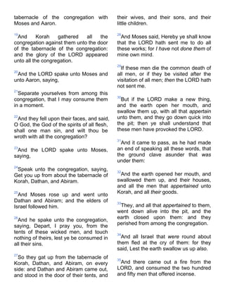 tabernacle of the congregation with
Moses and Aaron.
19
And Korah gathered all the
congregation against them unto the door
of the tabernacle of the congregation:
and the glory of the LORD appeared
unto all the congregation.
20
And the LORD spake unto Moses and
unto Aaron, saying,
21
Separate yourselves from among this
congregation, that I may consume them
in a moment.
22
And they fell upon their faces, and said,
O God, the God of the spirits of all flesh,
shall one man sin, and wilt thou be
wroth with all the congregation?
23
And the LORD spake unto Moses,
saying,
24
Speak unto the congregation, saying,
Get you up from about the tabernacle of
Korah, Dathan, and Abiram.
25
And Moses rose up and went unto
Dathan and Abiram; and the elders of
Israel followed him.
26
And he spake unto the congregation,
saying, Depart, I pray you, from the
tents of these wicked men, and touch
nothing of theirs, lest ye be consumed in
all their sins.
27
So they gat up from the tabernacle of
Korah, Dathan, and Abiram, on every
side: and Dathan and Abiram came out,
and stood in the door of their tents, and
their wives, and their sons, and their
little children.
28
And Moses said, Hereby ye shall know
that the LORD hath sent me to do all
these works; for I have not done them of
mine own mind.
29
If these men die the common death of
all men, or if they be visited after the
visitation of all men; then the LORD hath
not sent me.
30
But if the LORD make a new thing,
and the earth open her mouth, and
swallow them up, with all that appertain
unto them, and they go down quick into
the pit; then ye shall understand that
these men have provoked the LORD.
31
And it came to pass, as he had made
an end of speaking all these words, that
the ground clave asunder that was
under them:
32
And the earth opened her mouth, and
swallowed them up, and their houses,
and all the men that appertained unto
Korah, and all their goods.
33
They, and all that appertained to them,
went down alive into the pit, and the
earth closed upon them: and they
perished from among the congregation.
34
And all Israel that were round about
them fled at the cry of them: for they
said, Lest the earth swallow us up also.
35
And there came out a fire from the
LORD, and consumed the two hundred
and fifty men that offered incense.
 