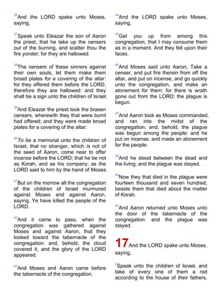 36
And the LORD spake unto Moses,
saying,
37
Speak unto Eleazar the son of Aaron
the priest, that he take up the censers
out of the burning, and scatter thou the
fire yonder; for they are hallowed.
38
The censers of these sinners against
their own souls, let them make them
broad plates for a covering of the altar:
for they offered them before the LORD,
therefore they are hallowed: and they
shall be a sign unto the children of Israel.
39
And Eleazar the priest took the brasen
censers, wherewith they that were burnt
had offered; and they were made broad
plates for a covering of the altar:
40
To be a memorial unto the children of
Israel, that no stranger, which is not of
the seed of Aaron, come near to offer
incense before the LORD; that he be not
as Korah, and as his company: as the
LORD said to him by the hand of Moses.
41
But on the morrow all the congregation
of the children of Israel murmured
against Moses and against Aaron,
saying, Ye have killed the people of the
LORD.
42
And it came to pass, when the
congregation was gathered against
Moses and against Aaron, that they
looked toward the tabernacle of the
congregation: and, behold, the cloud
covered it, and the glory of the LORD
appeared.
43
And Moses and Aaron came before
the tabernacle of the congregation.
44
And the LORD spake unto Moses,
saying,
45
Get you up from among this
congregation, that I may consume them
as in a moment. And they fell upon their
faces.
46
And Moses said unto Aaron, Take a
censer, and put fire therein from off the
altar, and put on incense, and go quickly
unto the congregation, and make an
atonement for them: for there is wrath
gone out from the LORD; the plague is
begun.
47
And Aaron took as Moses commanded,
and ran into the midst of the
congregation; and, behold, the plague
was begun among the people: and he
put on incense, and made an atonement
for the people.
48
And he stood between the dead and
the living; and the plague was stayed.
49
Now they that died in the plague were
fourteen thousand and seven hundred,
beside them that died about the matter
of Korah.
50
And Aaron returned unto Moses unto
the door of the tabernacle of the
congregation: and the plague was
stayed.
17And the LORD spake unto Moses,
saying,
2
Speak unto the children of Israel, and
take of every one of them a rod
according to the house of their fathers,
 